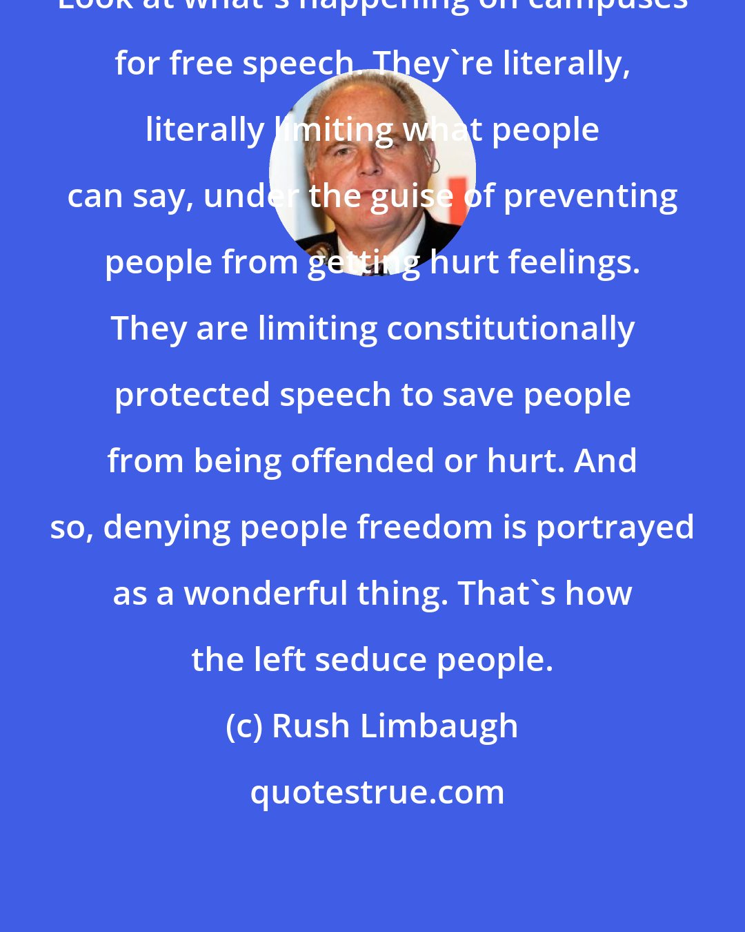 Rush Limbaugh: Look at what's happening on campuses for free speech. They're literally, literally limiting what people can say, under the guise of preventing people from getting hurt feelings. They are limiting constitutionally protected speech to save people from being offended or hurt. And so, denying people freedom is portrayed as a wonderful thing. That's how the left seduce people.
