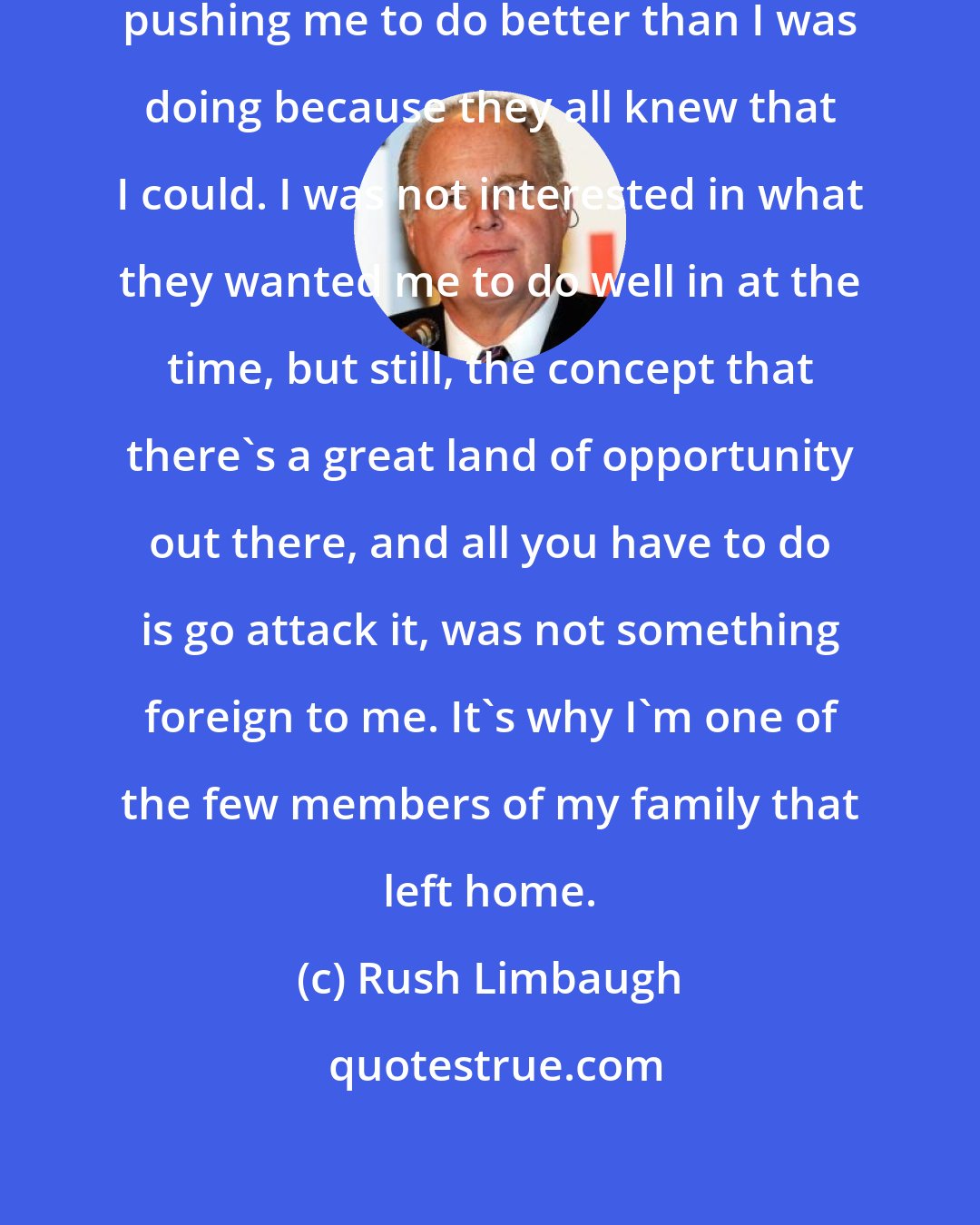 Rush Limbaugh: My dad and some teachers were constantly pushing me to do better than I was doing because they all knew that I could. I was not interested in what they wanted me to do well in at the time, but still, the concept that there's a great land of opportunity out there, and all you have to do is go attack it, was not something foreign to me. It's why I'm one of the few members of my family that left home.