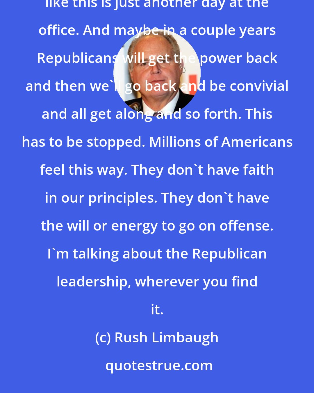 Rush Limbaugh: Nothing against Bob Dole but it's a different era now. They have no idea what we are facing. They act like this is just another day at the office. And maybe in a couple years Republicans will get the power back and then we'll go back and be convivial and all get along and so forth. This has to be stopped. Millions of Americans feel this way. They don't have faith in our principles. They don't have the will or energy to go on offense. I'm talking about the Republican leadership, wherever you find it.
