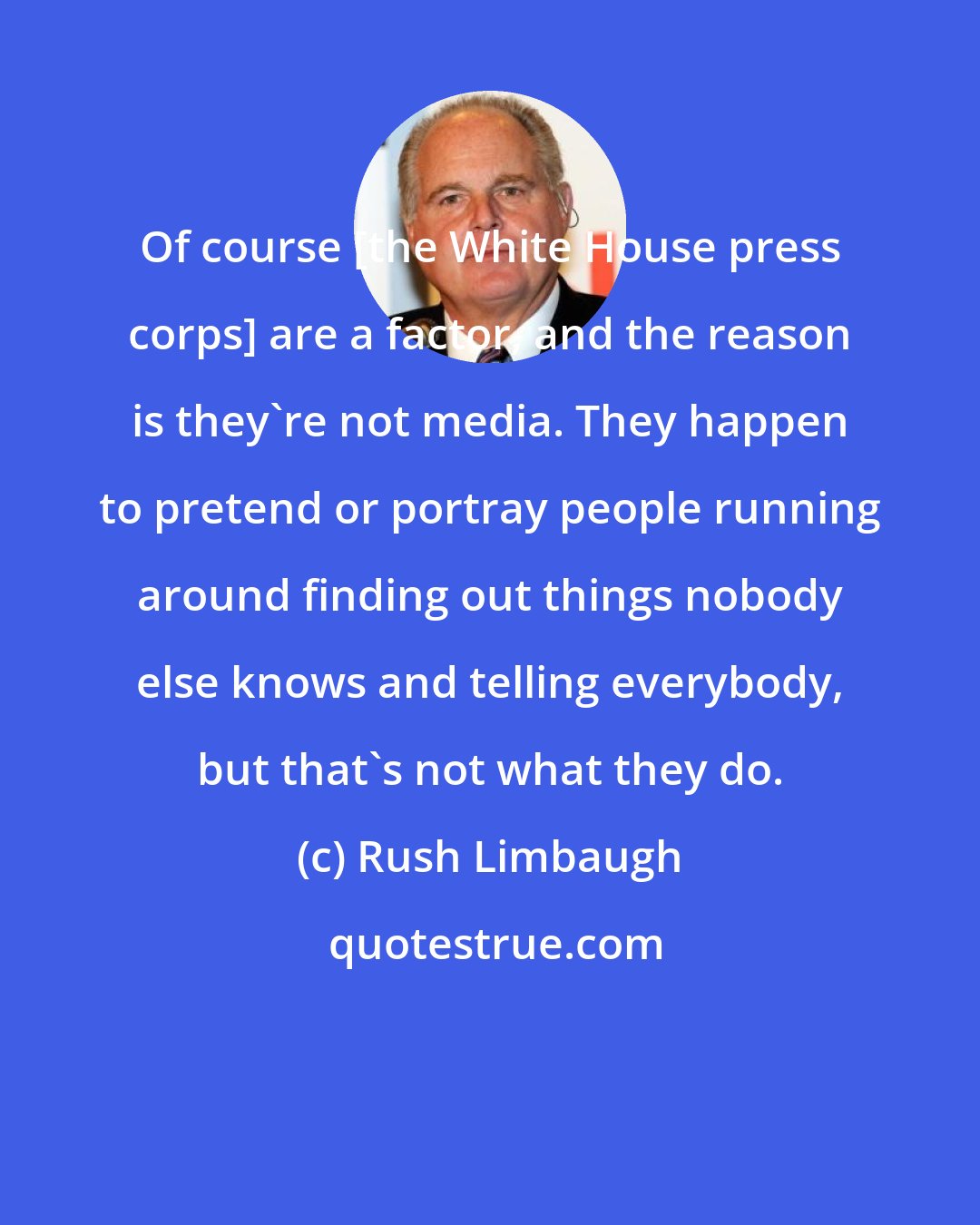 Rush Limbaugh: Of course [the White House press corps] are a factor, and the reason is they're not media. They happen to pretend or portray people running around finding out things nobody else knows and telling everybody, but that's not what they do.