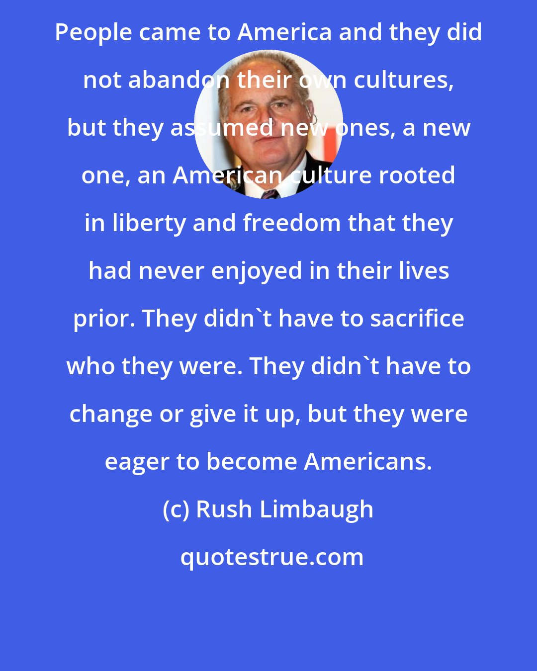 Rush Limbaugh: People came to America and they did not abandon their own cultures, but they assumed new ones, a new one, an American culture rooted in liberty and freedom that they had never enjoyed in their lives prior. They didn't have to sacrifice who they were. They didn't have to change or give it up, but they were eager to become Americans.