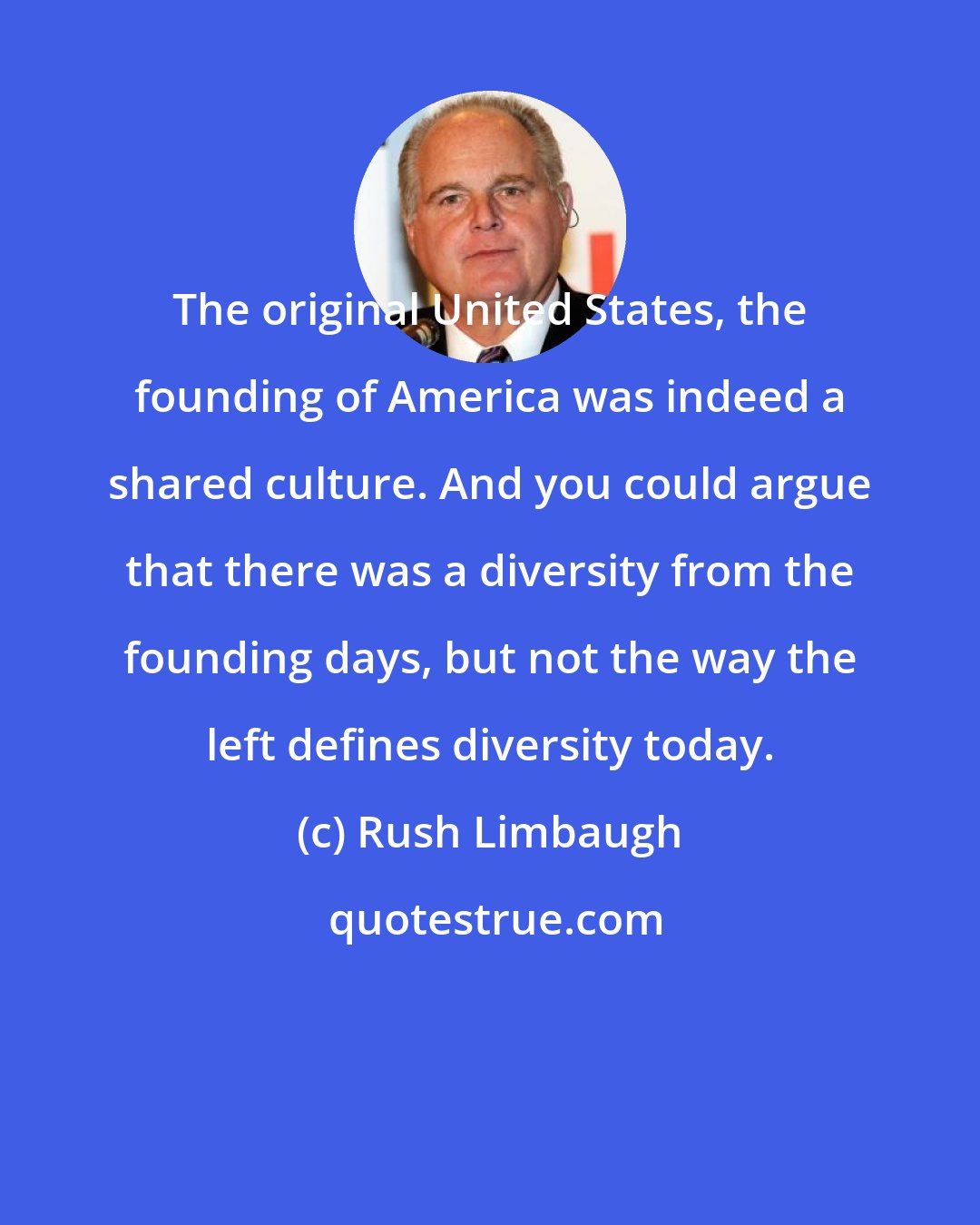 Rush Limbaugh: The original United States, the founding of America was indeed a shared culture. And you could argue that there was a diversity from the founding days, but not the way the left defines diversity today.