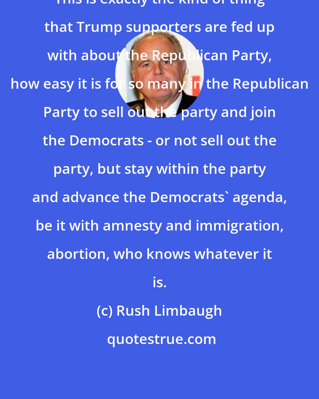 Rush Limbaugh: This is exactly the kind of thing that Trump supporters are fed up with about the Republican Party, how easy it is for so many in the Republican Party to sell out the party and join the Democrats - or not sell out the party, but stay within the party and advance the Democrats' agenda, be it with amnesty and immigration, abortion, who knows whatever it is.