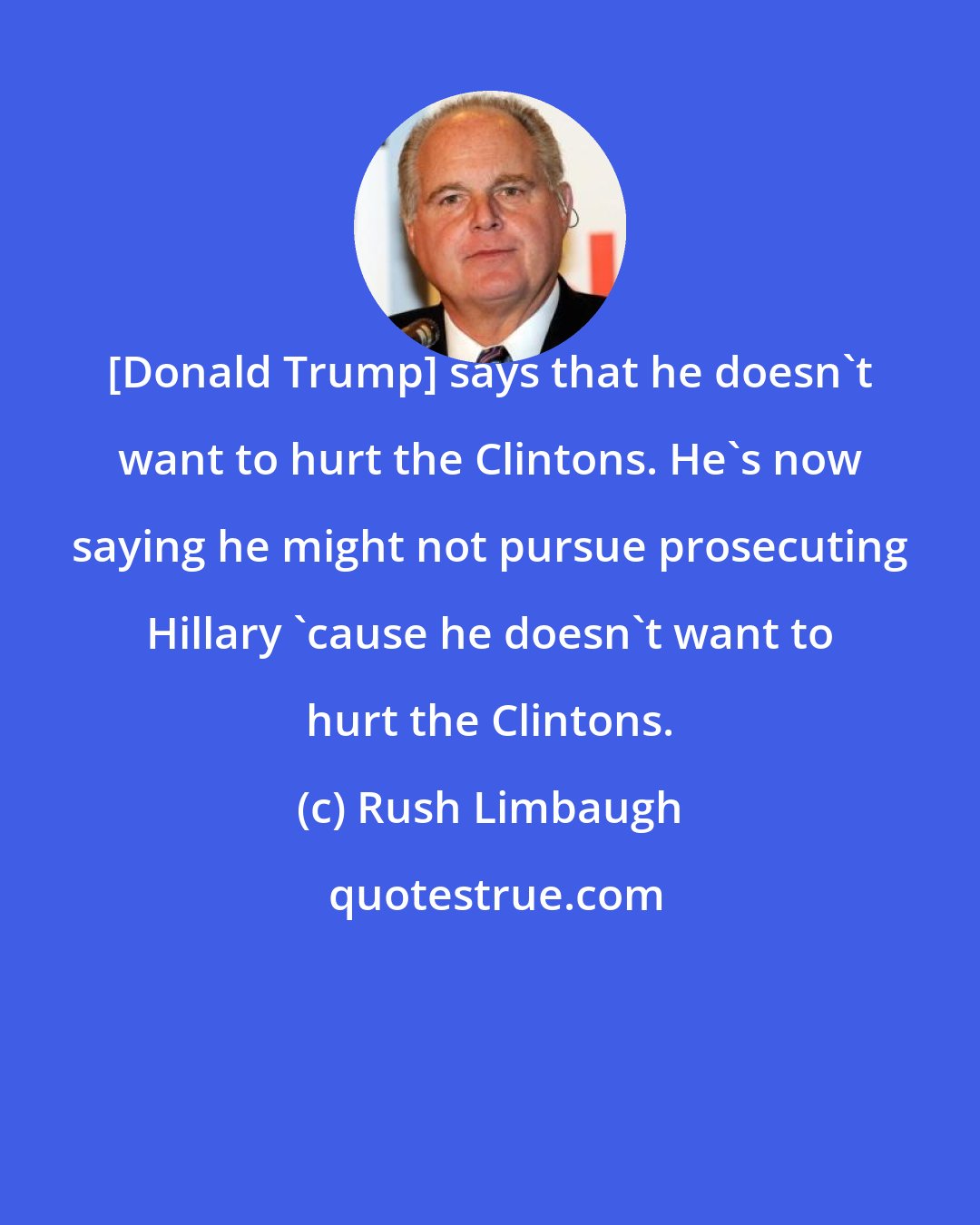 Rush Limbaugh: [Donald Trump] says that he doesn't want to hurt the Clintons. He's now saying he might not pursue prosecuting Hillary 'cause he doesn't want to hurt the Clintons.