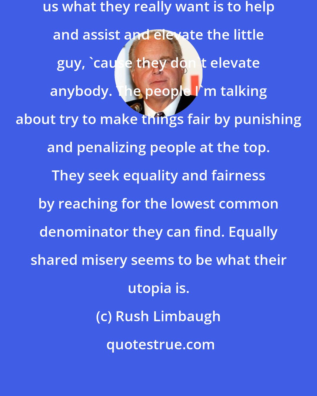 Rush Limbaugh: It must not be true when the left tell us what they really want is to help and assist and elevate the little guy, 'cause they don't elevate anybody. The people I'm talking about try to make things fair by punishing and penalizing people at the top. They seek equality and fairness by reaching for the lowest common denominator they can find. Equally shared misery seems to be what their utopia is.