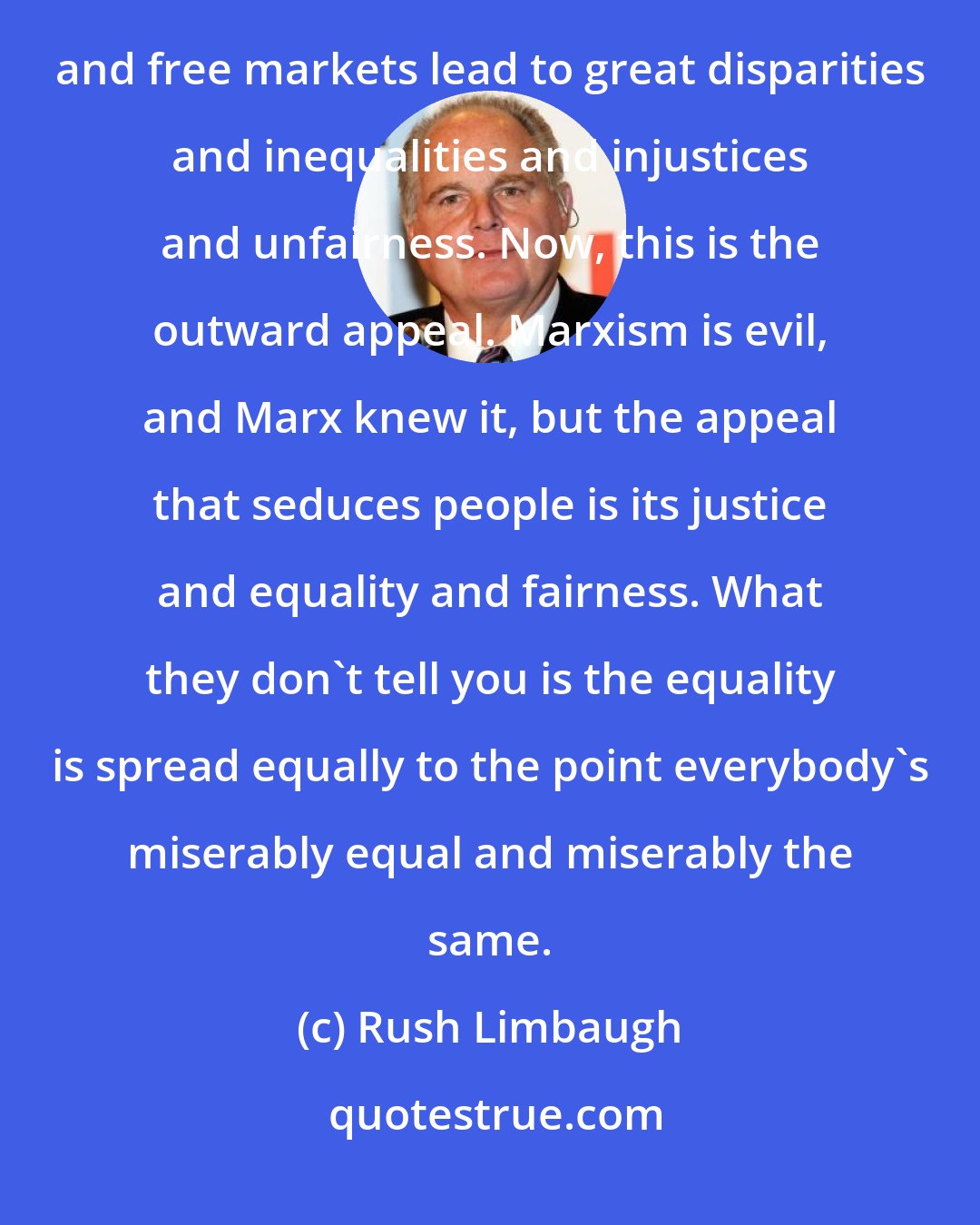 Rush Limbaugh: The fundamental purpose of Marxism is the total control of a population under the belief that individualism and free markets lead to great disparities and inequalities and injustices and unfairness. Now, this is the outward appeal. Marxism is evil, and Marx knew it, but the appeal that seduces people is its justice and equality and fairness. What they don't tell you is the equality is spread equally to the point everybody's miserably equal and miserably the same.