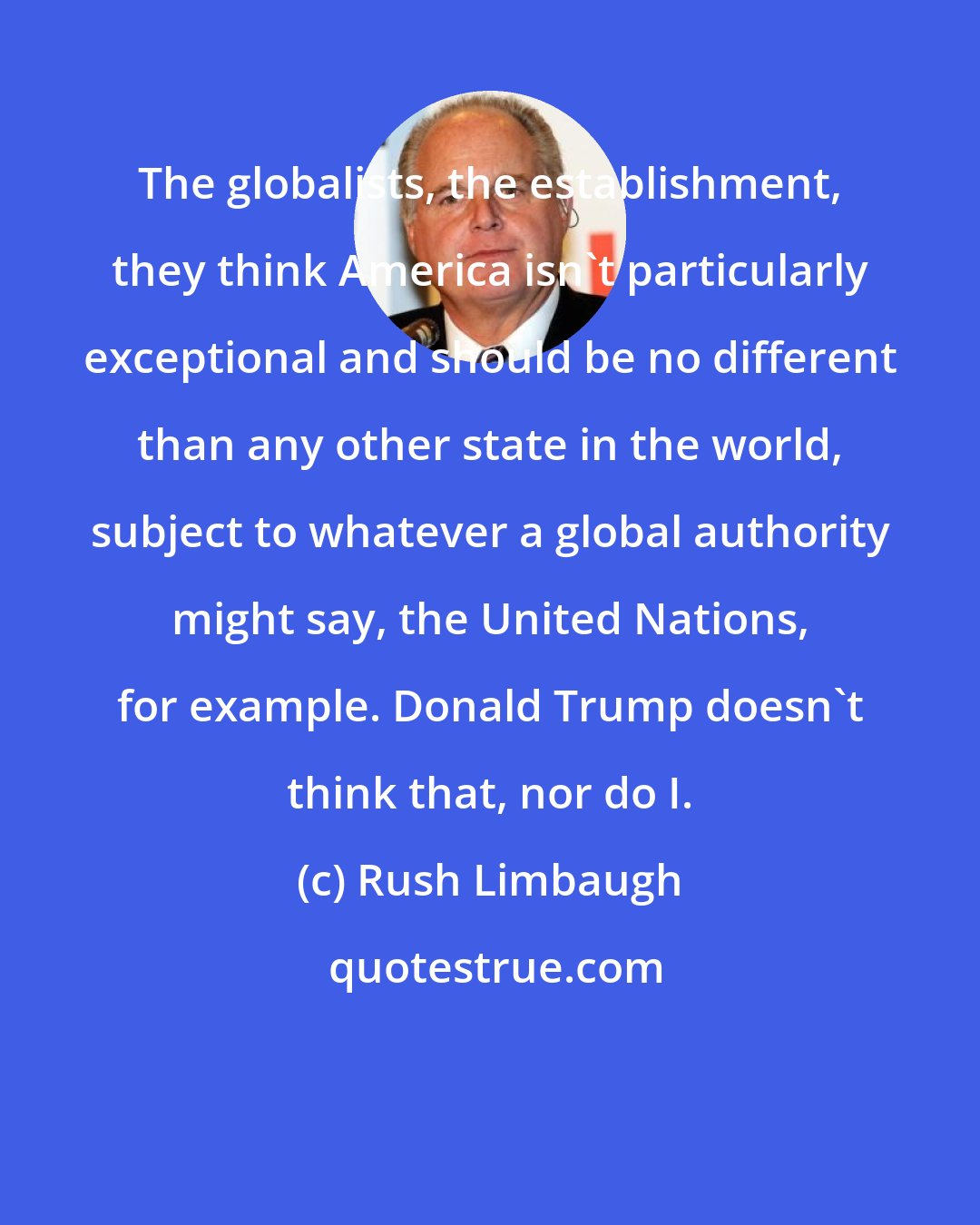 Rush Limbaugh: The globalists, the establishment, they think America isn't particularly exceptional and should be no different than any other state in the world, subject to whatever a global authority might say, the United Nations, for example. Donald Trump doesn't think that, nor do I.