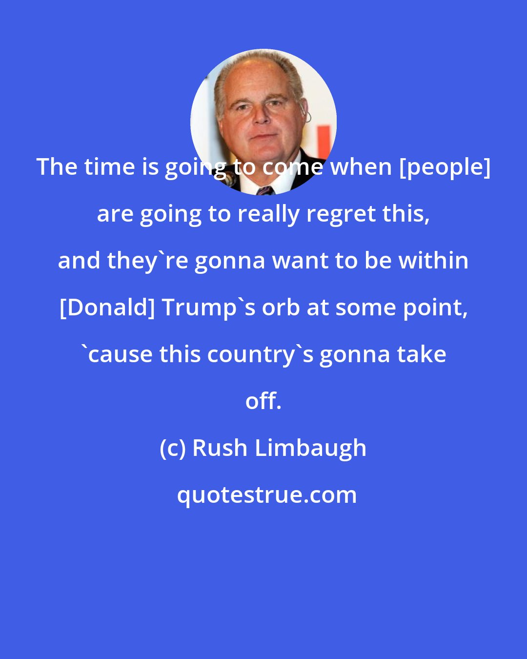 Rush Limbaugh: The time is going to come when [people] are going to really regret this, and they're gonna want to be within [Donald] Trump's orb at some point, 'cause this country's gonna take off.