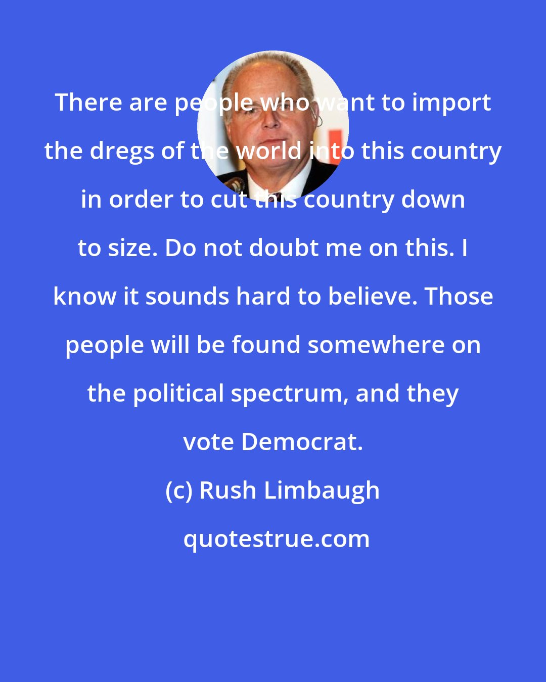 Rush Limbaugh: There are people who want to import the dregs of the world into this country in order to cut this country down to size. Do not doubt me on this. I know it sounds hard to believe. Those people will be found somewhere on the political spectrum, and they vote Democrat.