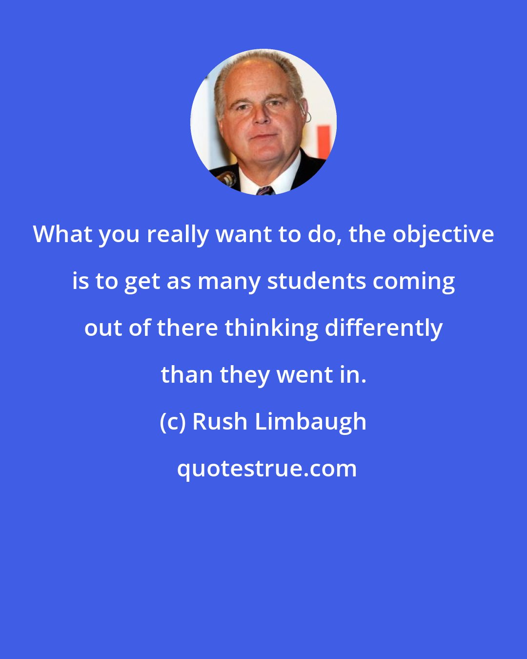 Rush Limbaugh: What you really want to do, the objective is to get as many students coming out of there thinking differently than they went in.
