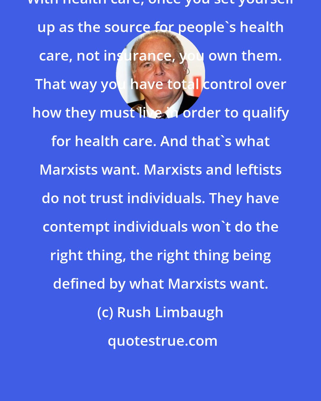 Rush Limbaugh: With health care, once you set yourself up as the source for people's health care, not insurance, you own them. That way you have total control over how they must live in order to qualify for health care. And that's what Marxists want. Marxists and leftists do not trust individuals. They have contempt individuals won't do the right thing, the right thing being defined by what Marxists want.