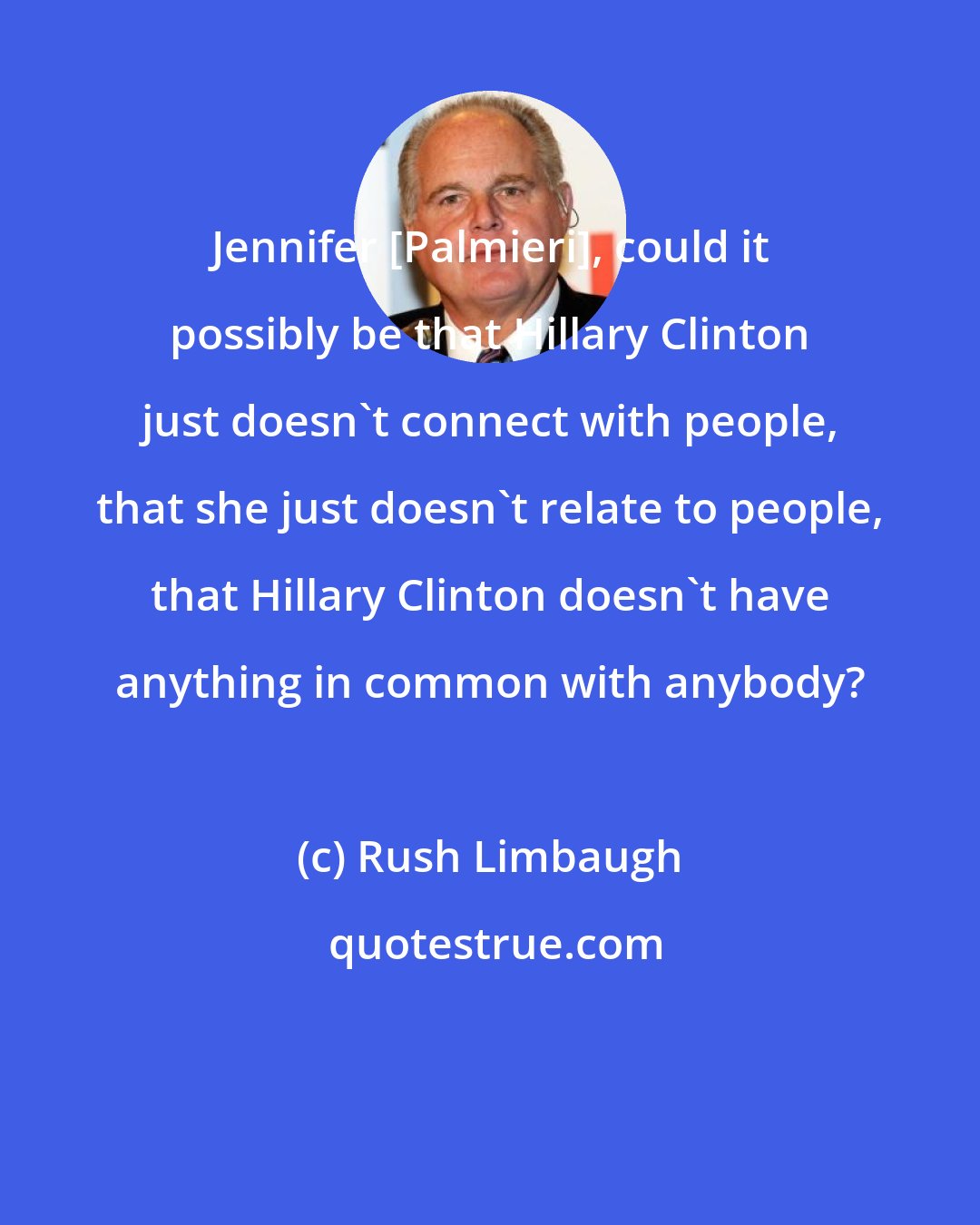 Rush Limbaugh: Jennifer [Palmieri], could it possibly be that Hillary Clinton just doesn't connect with people, that she just doesn't relate to people, that Hillary Clinton doesn't have anything in common with anybody?