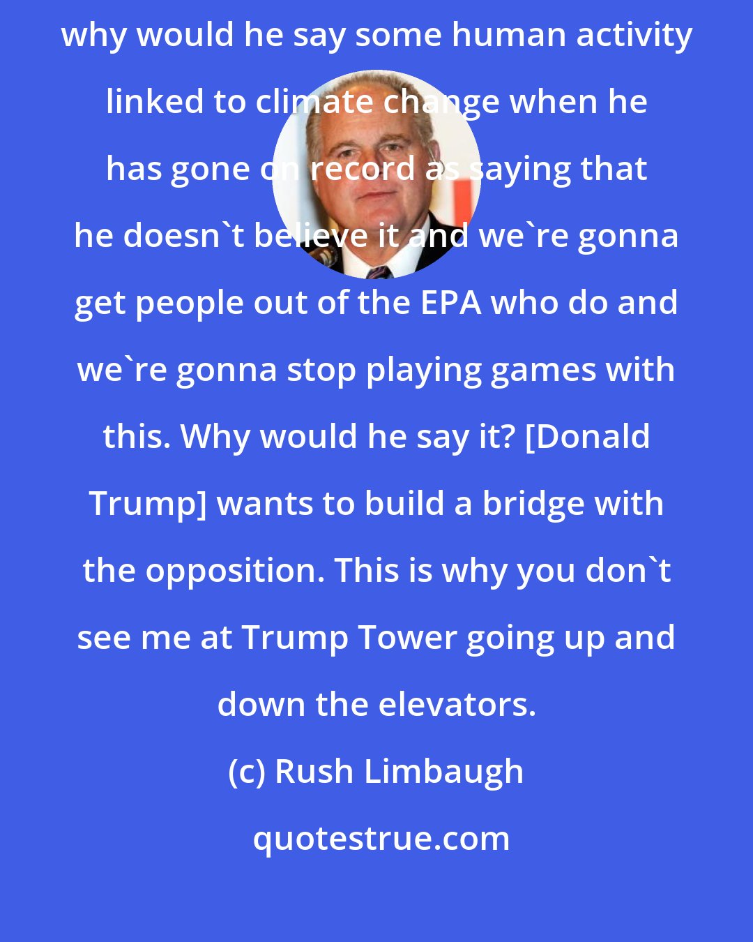 Rush Limbaugh: Just wait and see this stuff play out as it does. But if, for example, why would he say some human activity linked to climate change when he has gone on record as saying that he doesn't believe it and we're gonna get people out of the EPA who do and we're gonna stop playing games with this. Why would he say it? [Donald Trump] wants to build a bridge with the opposition. This is why you don't see me at Trump Tower going up and down the elevators.