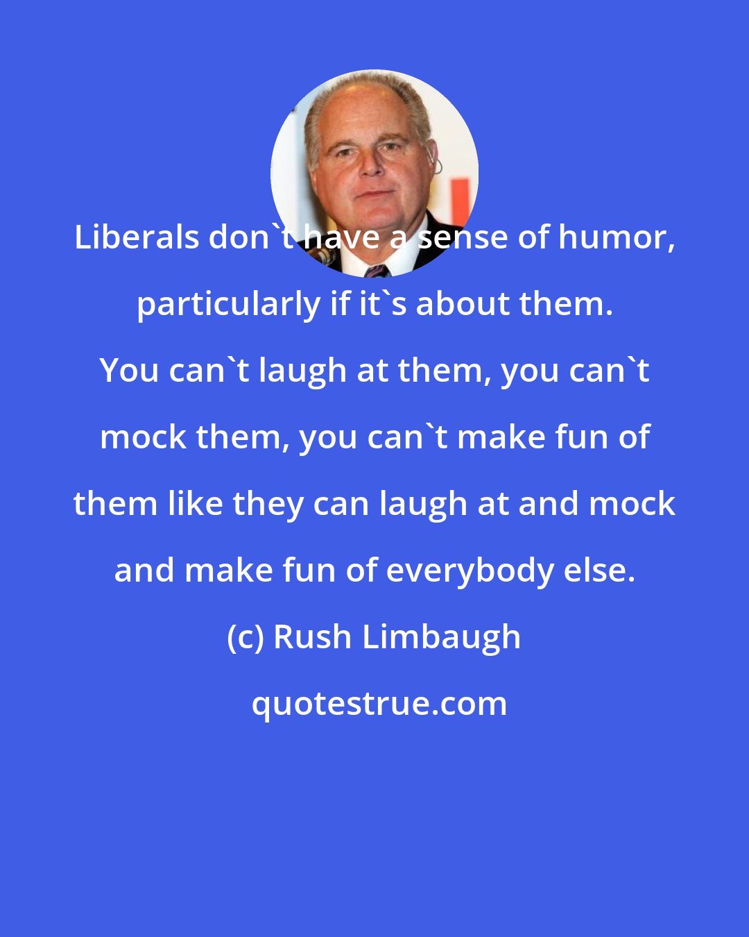 Rush Limbaugh: Liberals don't have a sense of humor, particularly if it's about them. You can't laugh at them, you can't mock them, you can't make fun of them like they can laugh at and mock and make fun of everybody else.