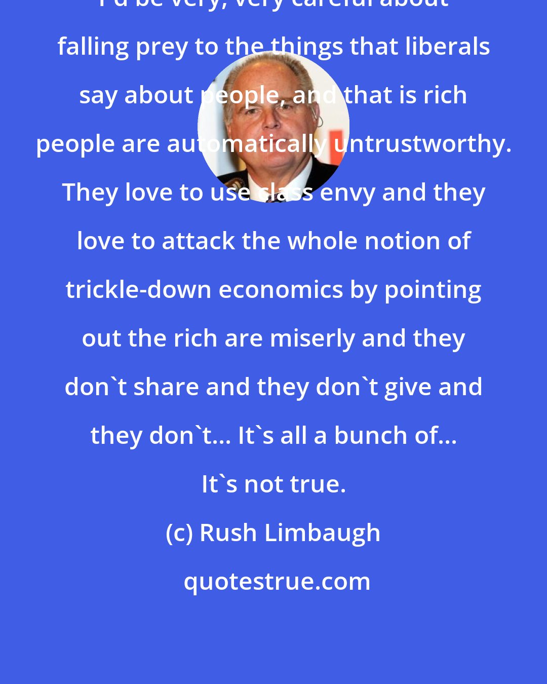Rush Limbaugh: I'd be very, very careful about falling prey to the things that liberals say about people, and that is rich people are automatically untrustworthy. They love to use class envy and they love to attack the whole notion of trickle-down economics by pointing out the rich are miserly and they don't share and they don't give and they don't... It's all a bunch of... It's not true.