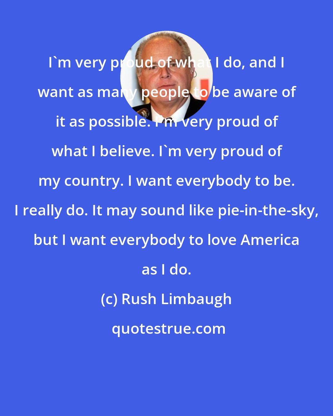 Rush Limbaugh: I'm very proud of what I do, and I want as many people to be aware of it as possible. I'm very proud of what I believe. I'm very proud of my country. I want everybody to be. I really do. It may sound like pie-in-the-sky, but I want everybody to love America as I do.