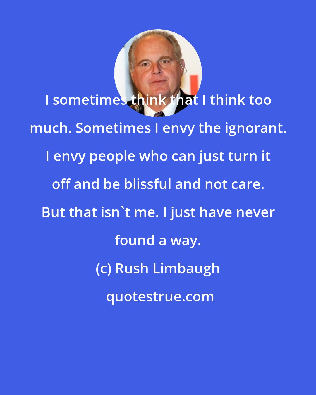 Rush Limbaugh: I sometimes think that I think too much. Sometimes I envy the ignorant. I envy people who can just turn it off and be blissful and not care. But that isn't me. I just have never found a way.