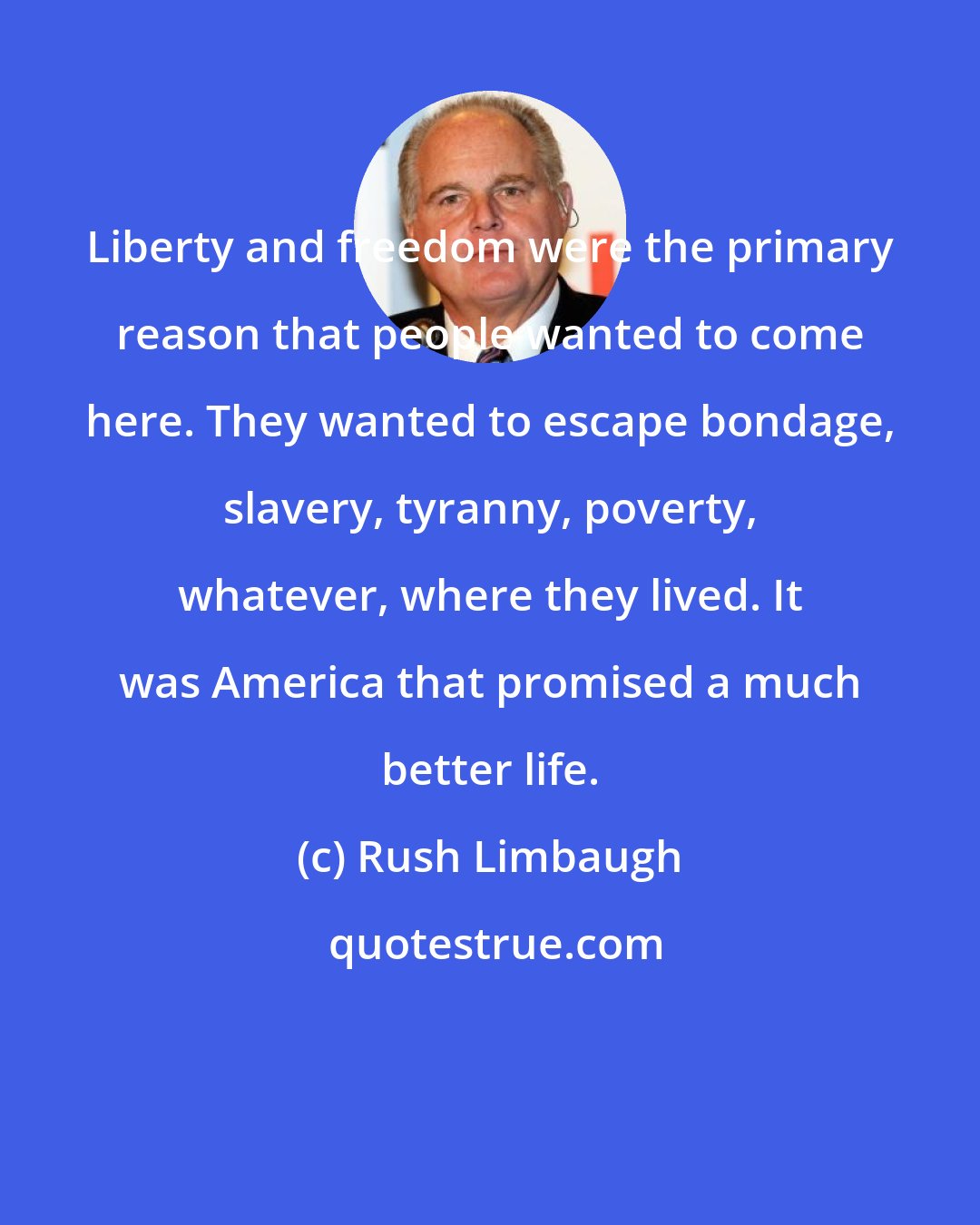 Rush Limbaugh: Liberty and freedom were the primary reason that people wanted to come here. They wanted to escape bondage, slavery, tyranny, poverty, whatever, where they lived. It was America that promised a much better life.
