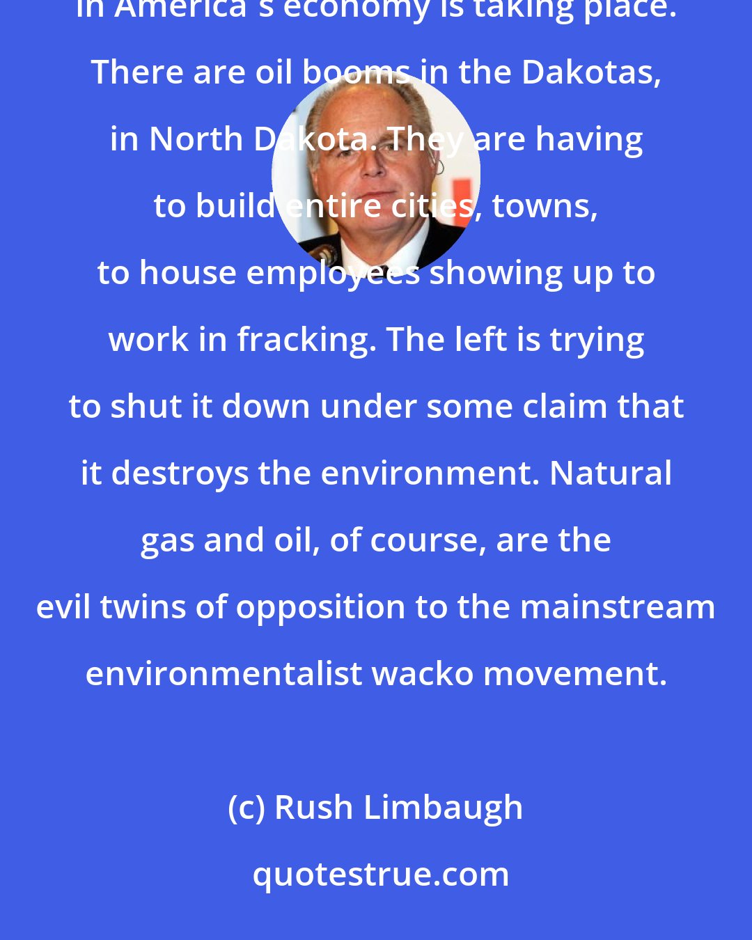 Rush Limbaugh: Other than areas of high-tech, fracking is probably one of the largest areas where concentrated growth in America's economy is taking place. There are oil booms in the Dakotas, in North Dakota. They are having to build entire cities, towns, to house employees showing up to work in fracking. The left is trying to shut it down under some claim that it destroys the environment. Natural gas and oil, of course, are the evil twins of opposition to the mainstream environmentalist wacko movement.