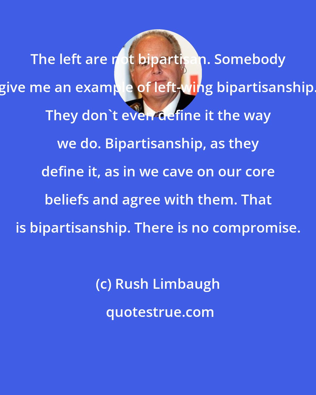 Rush Limbaugh: The left are not bipartisan. Somebody give me an example of left-wing bipartisanship. They don't even define it the way we do. Bipartisanship, as they define it, as in we cave on our core beliefs and agree with them. That is bipartisanship. There is no compromise.
