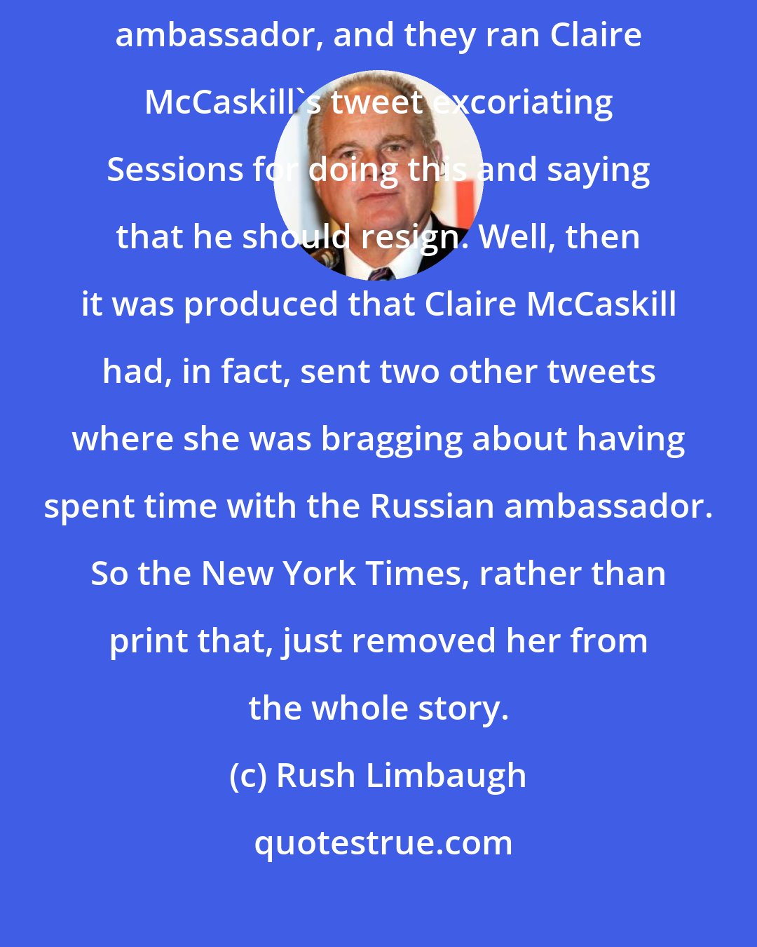 Rush Limbaugh: The New York Times ran a story about [Jeff] Sessions meeting the Russian ambassador, and they ran Claire McCaskill's tweet excoriating Sessions for doing this and saying that he should resign. Well, then it was produced that Claire McCaskill had, in fact, sent two other tweets where she was bragging about having spent time with the Russian ambassador. So the New York Times, rather than print that, just removed her from the whole story.