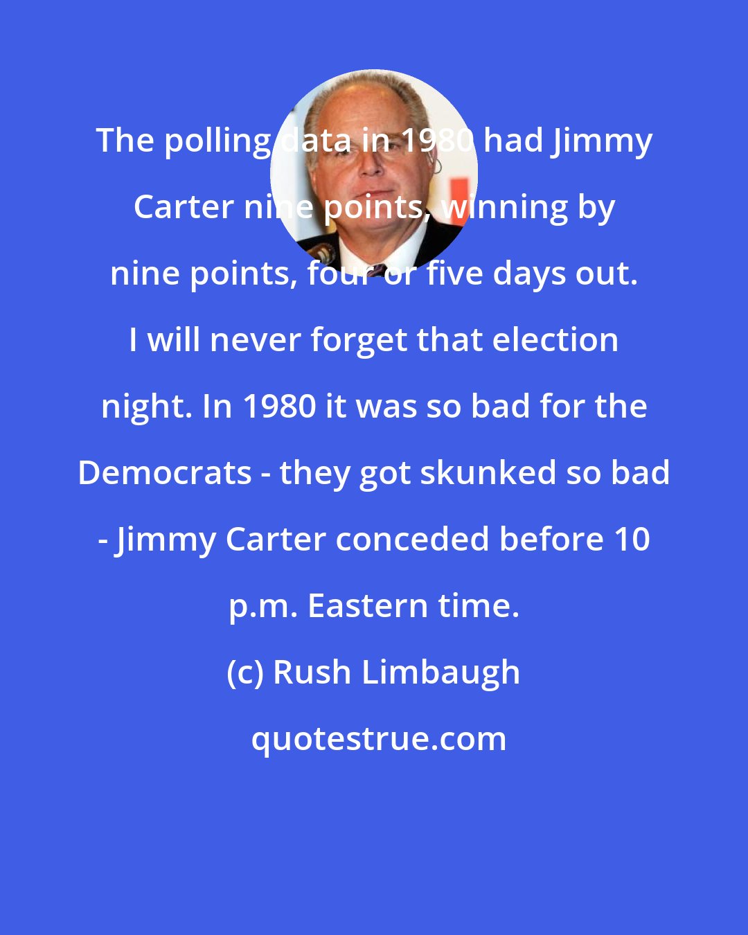 Rush Limbaugh: The polling data in 1980 had Jimmy Carter nine points, winning by nine points, four or five days out. I will never forget that election night. In 1980 it was so bad for the Democrats - they got skunked so bad - Jimmy Carter conceded before 10 p.m. Eastern time.