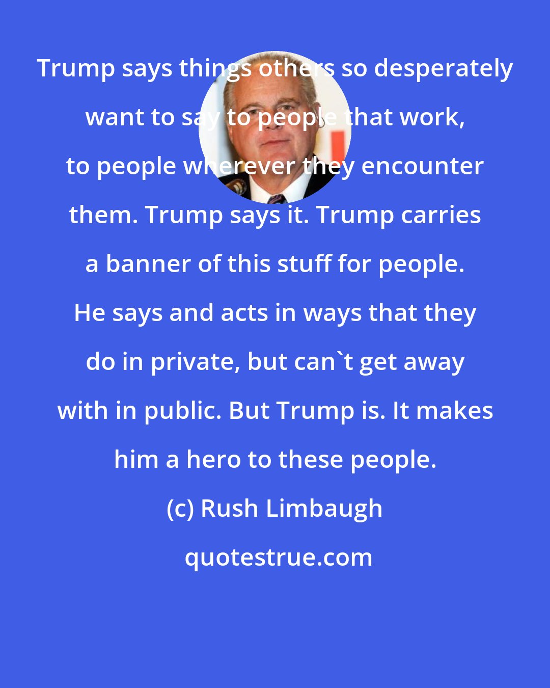 Rush Limbaugh: Trump says things others so desperately want to say to people that work, to people wherever they encounter them. Trump says it. Trump carries a banner of this stuff for people. He says and acts in ways that they do in private, but can't get away with in public. But Trump is. It makes him a hero to these people.
