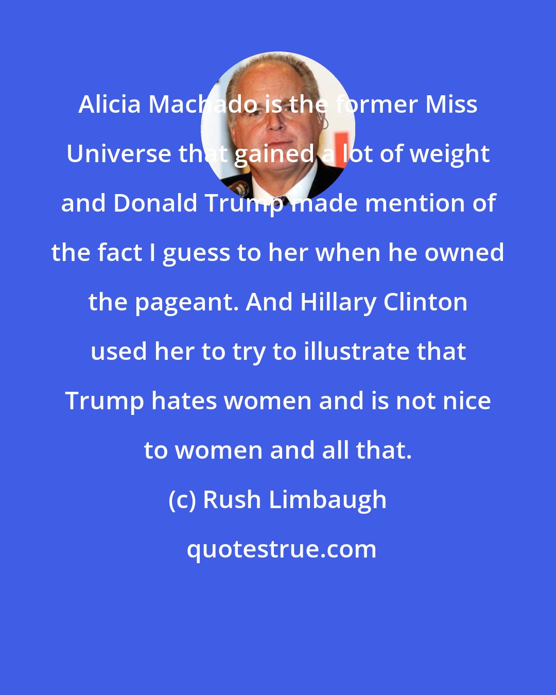 Rush Limbaugh: Alicia Machado is the former Miss Universe that gained a lot of weight and Donald Trump made mention of the fact I guess to her when he owned the pageant. And Hillary Clinton used her to try to illustrate that Trump hates women and is not nice to women and all that.
