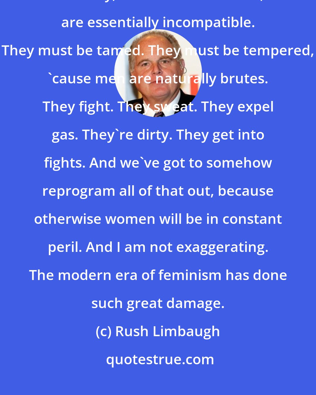 Rush Limbaugh: As far as feminism is concerned be the problem in the world is men, and they, in their natural state, are essentially incompatible. They must be tamed. They must be tempered, 'cause men are naturally brutes. They fight. They sweat. They expel gas. They're dirty. They get into fights. And we've got to somehow reprogram all of that out, because otherwise women will be in constant peril. And I am not exaggerating. The modern era of feminism has done such great damage.