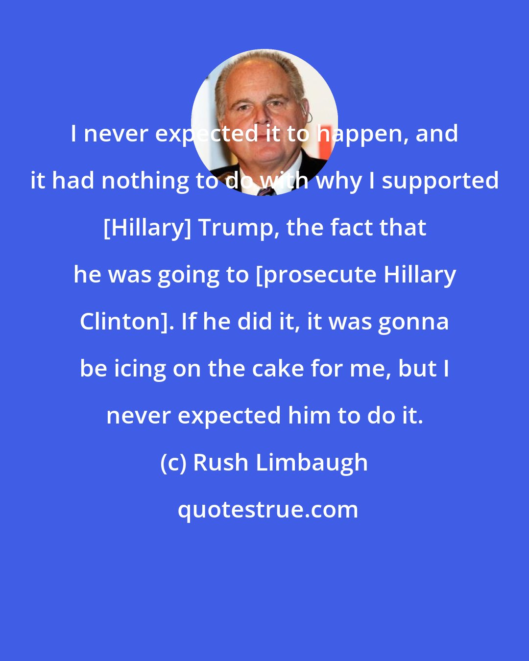 Rush Limbaugh: I never expected it to happen, and it had nothing to do with why I supported [Hillary] Trump, the fact that he was going to [prosecute Hillary Clinton]. If he did it, it was gonna be icing on the cake for me, but I never expected him to do it.