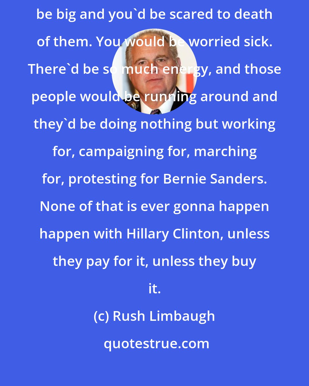 Rush Limbaugh: If Bernie Sanders was the nominee, wherever he went, the crowds would be big and you'd be scared to death of them. You would be worried sick. There'd be so much energy, and those people would be running around and they'd be doing nothing but working for, campaigning for, marching for, protesting for Bernie Sanders. None of that is ever gonna happen happen with Hillary Clinton, unless they pay for it, unless they buy it.