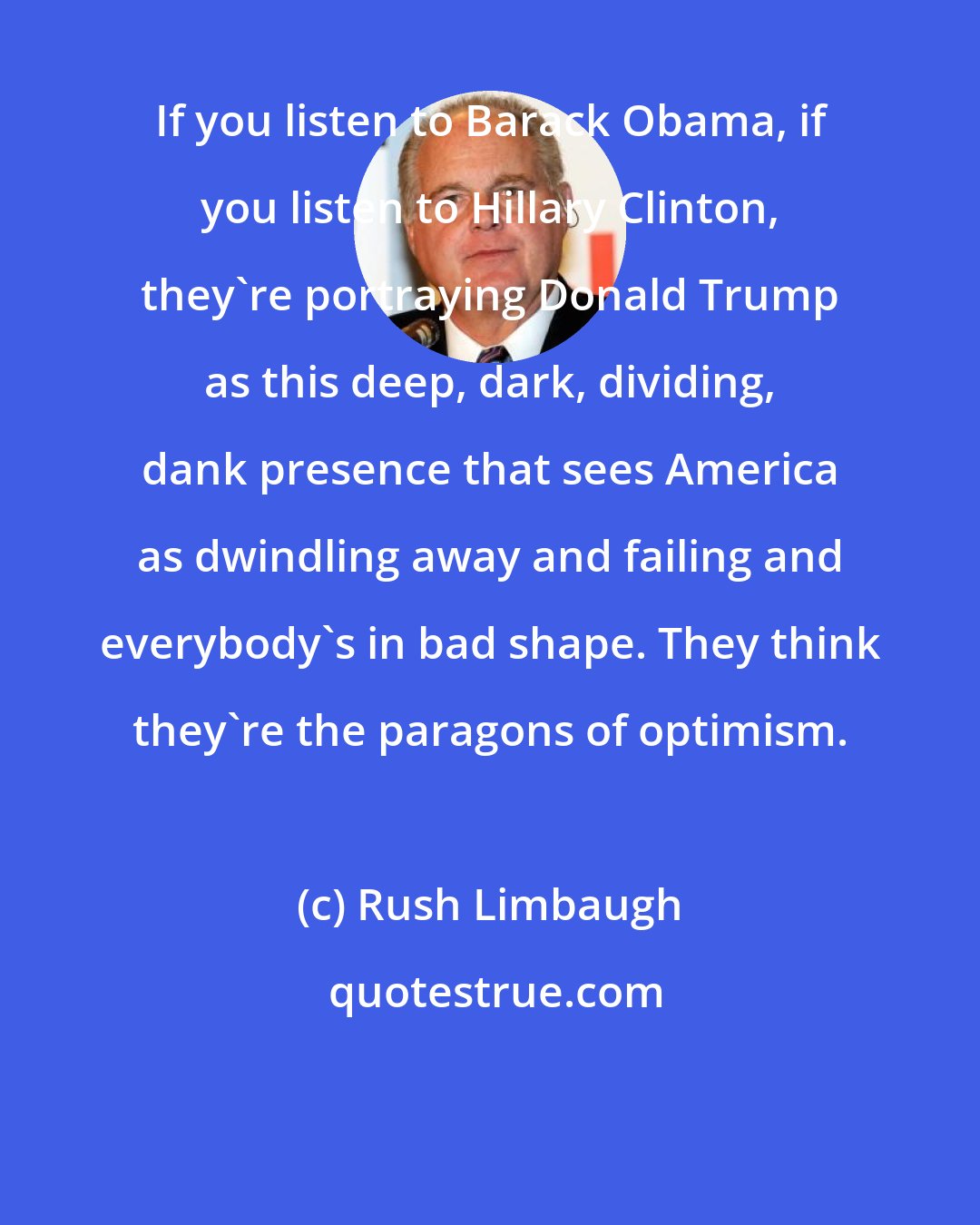 Rush Limbaugh: If you listen to Barack Obama, if you listen to Hillary Clinton, they're portraying Donald Trump as this deep, dark, dividing, dank presence that sees America as dwindling away and failing and everybody's in bad shape. They think they're the paragons of optimism.