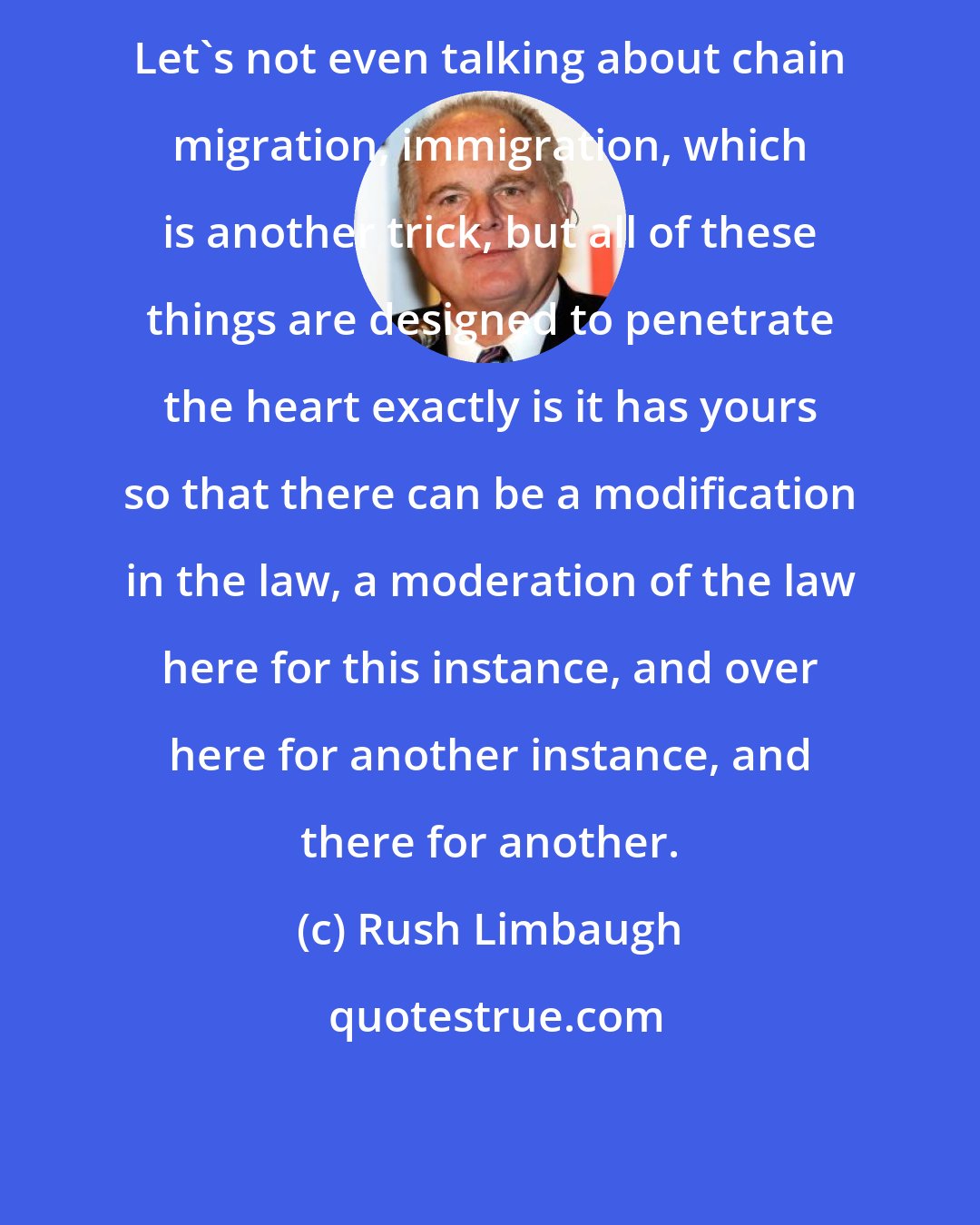Rush Limbaugh: Let's not even talking about chain migration, immigration, which is another trick, but all of these things are designed to penetrate the heart exactly is it has yours so that there can be a modification in the law, a moderation of the law here for this instance, and over here for another instance, and there for another.