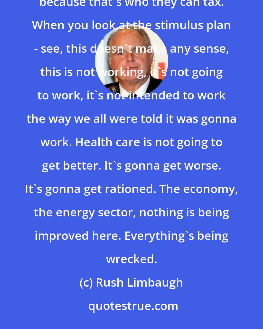 Rush Limbaugh: The Democrats are going to tax everybody through the roof. It is going to be focused on people that are wealthy because that's who they can tax. When you look at the stimulus plan - see, this doesn't make any sense, this is not working, it's not going to work, it's not intended to work the way we all were told it was gonna work. Health care is not going to get better. It's gonna get worse. It's gonna get rationed. The economy, the energy sector, nothing is being improved here. Everything's being wrecked.