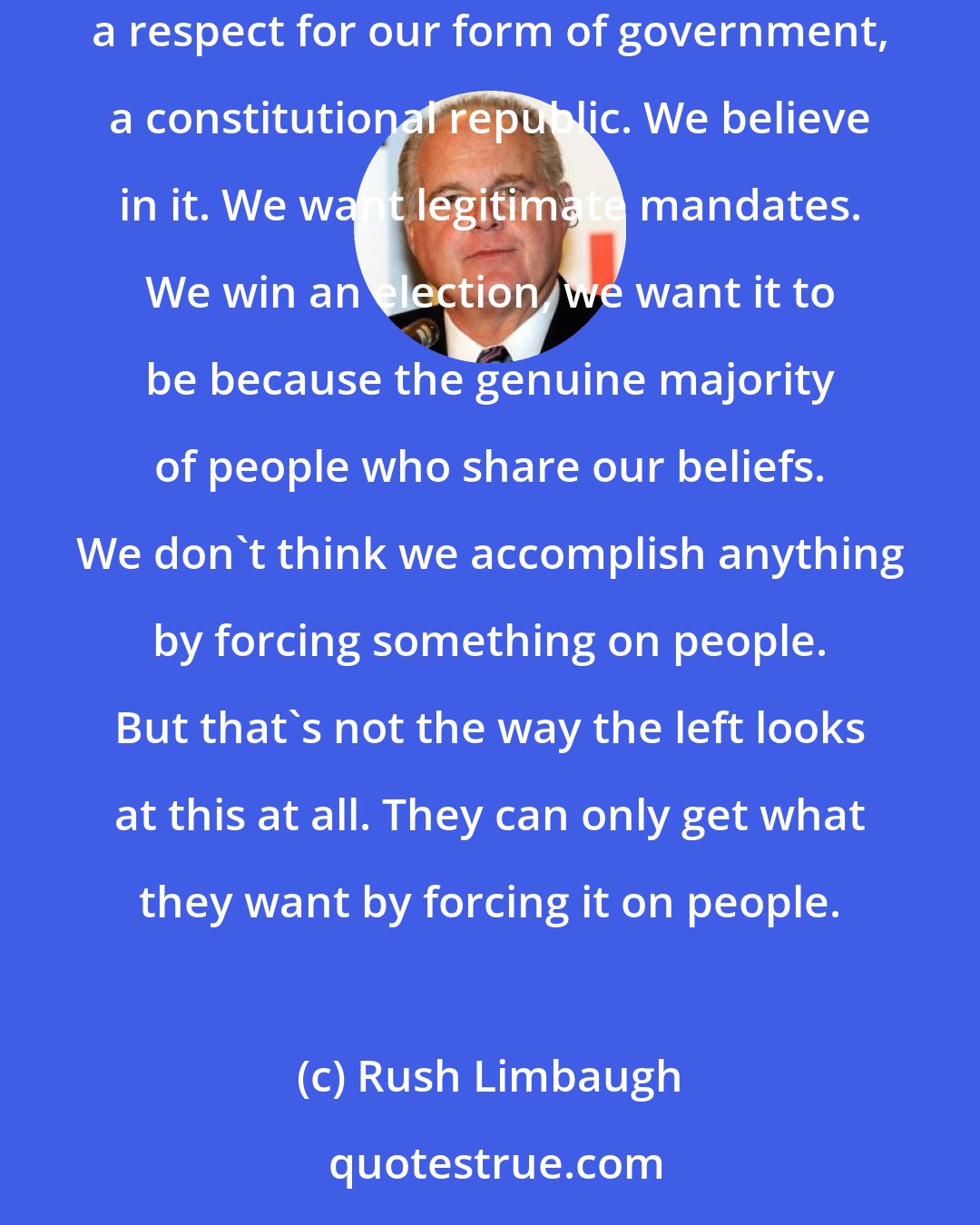 Rush Limbaugh: We do not force things on people. That's not how we want things to eventuate. That's not how we want things to happen. We have what we consider to be, anyway, a respect for our form of government, a constitutional republic. We believe in it. We want legitimate mandates. We win an election, we want it to be because the genuine majority of people who share our beliefs. We don't think we accomplish anything by forcing something on people. But that's not the way the left looks at this at all. They can only get what they want by forcing it on people.