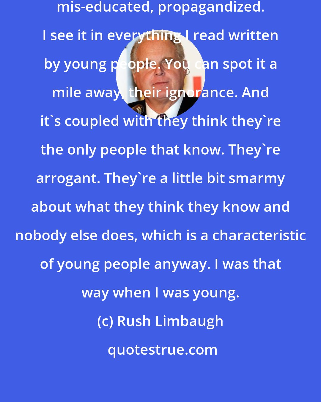 Rush Limbaugh: Young people have been ill-educated, mis-educated, propagandized. I see it in everything I read written by young people. You can spot it a mile away, their ignorance. And it's coupled with they think they're the only people that know. They're arrogant. They're a little bit smarmy about what they think they know and nobody else does, which is a characteristic of young people anyway. I was that way when I was young.