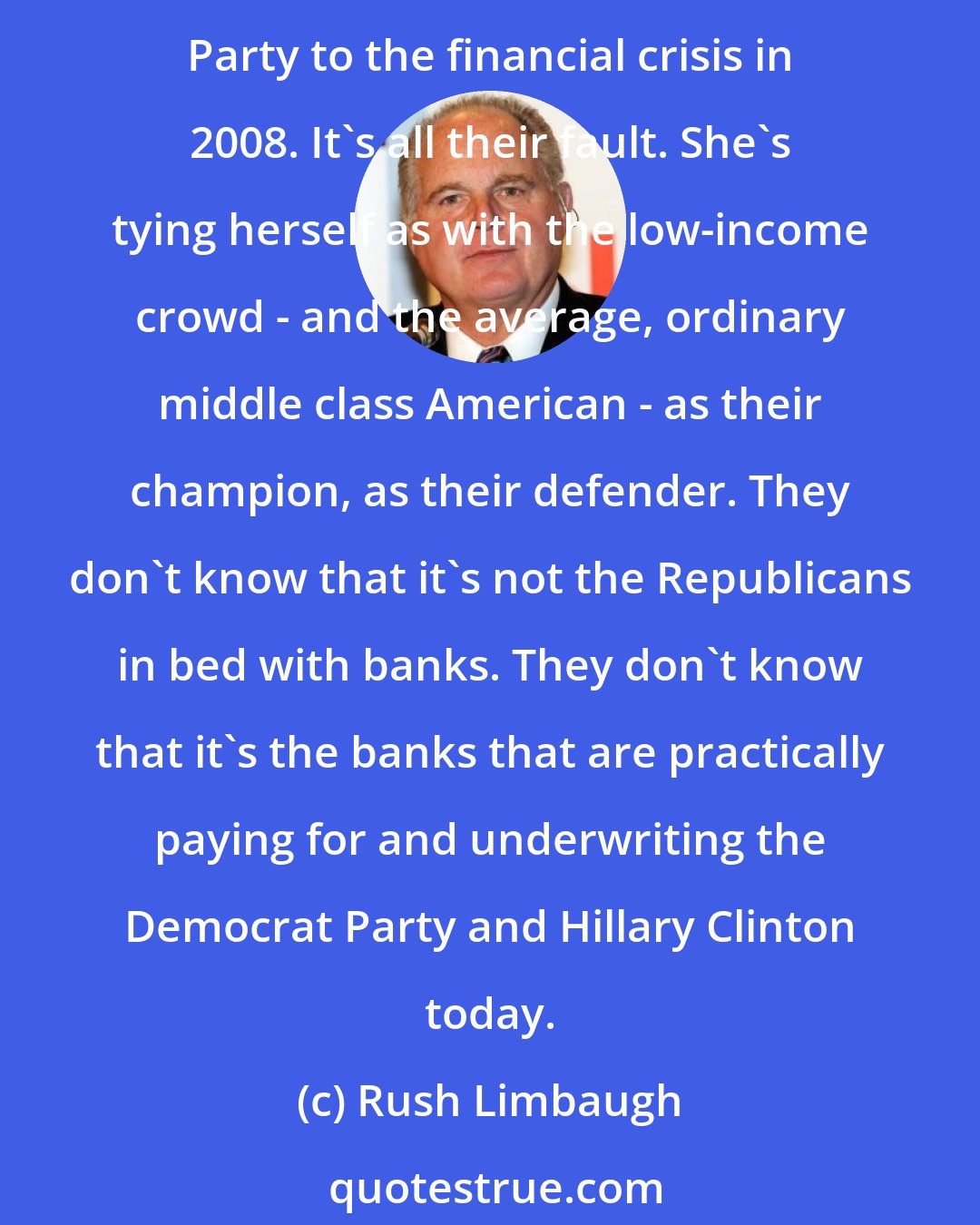 Rush Limbaugh: Here's Hillary Clinton getting away with tying the Republicans to rich people. She's tying the Republican Party to Wall Street, to the big banks. She's tying the Republican Party to the financial crisis in 2008. It's all their fault. She's tying herself as with the low-income crowd - and the average, ordinary middle class American - as their champion, as their defender. They don't know that it's not the Republicans in bed with banks. They don't know that it's the banks that are practically paying for and underwriting the Democrat Party and Hillary Clinton today.