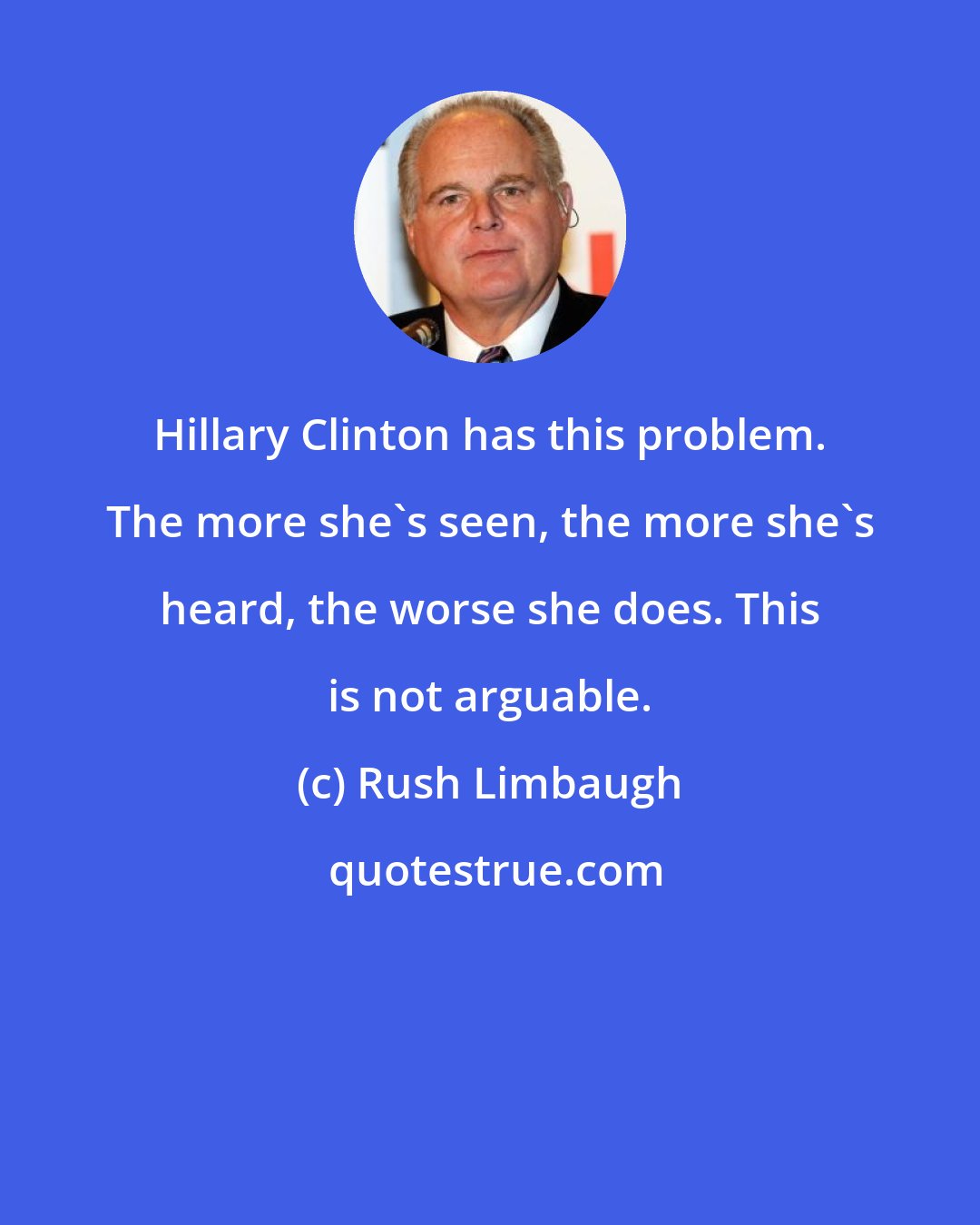 Rush Limbaugh: Hillary Clinton has this problem. The more she's seen, the more she's heard, the worse she does. This is not arguable.