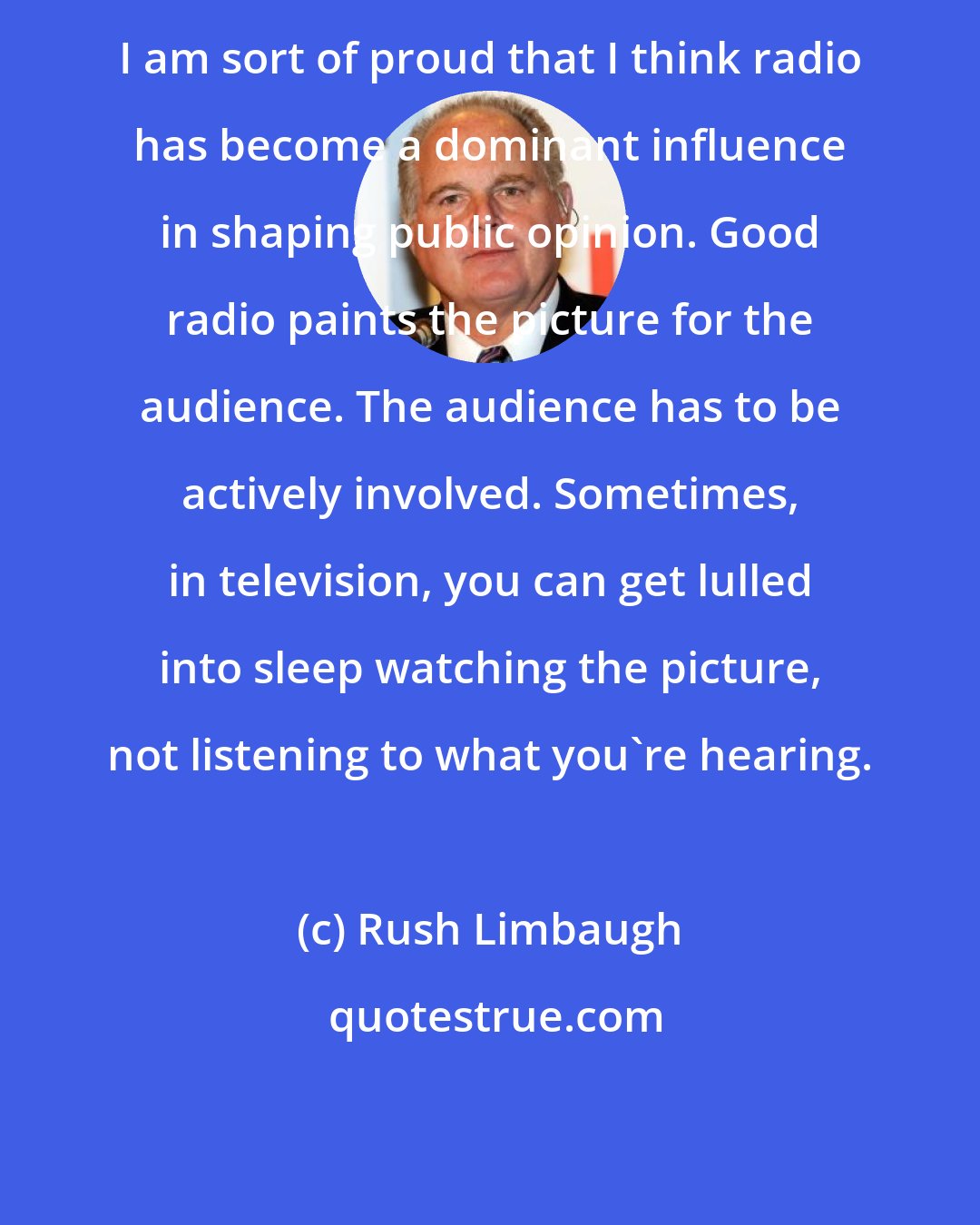 Rush Limbaugh: I am sort of proud that I think radio has become a dominant influence in shaping public opinion. Good radio paints the picture for the audience. The audience has to be actively involved. Sometimes, in television, you can get lulled into sleep watching the picture, not listening to what you're hearing.