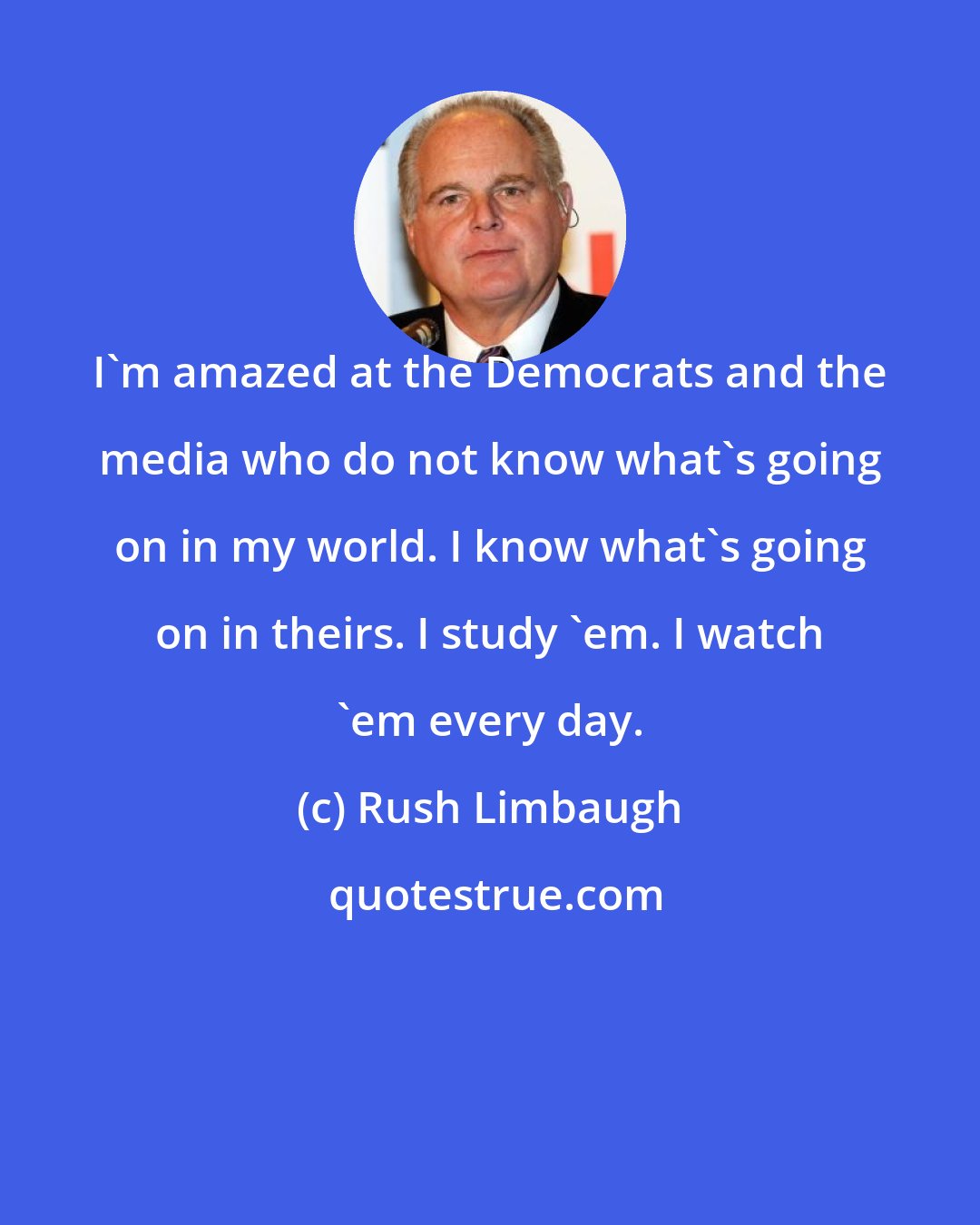Rush Limbaugh: I'm amazed at the Democrats and the media who do not know what's going on in my world. I know what's going on in theirs. I study 'em. I watch 'em every day.