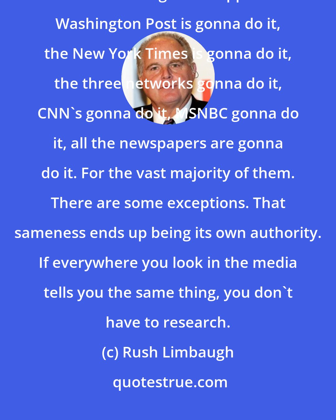 Rush Limbaugh: It doesn't matter who the candidates are. It doesn't matter the campaign. You know that's gonna happen. The Washington Post is gonna do it, the New York Times is gonna do it, the three networks gonna do it, CNN's gonna do it, MSNBC gonna do it, all the newspapers are gonna do it. For the vast majority of them. There are some exceptions. That sameness ends up being its own authority. If everywhere you look in the media tells you the same thing, you don't have to research.