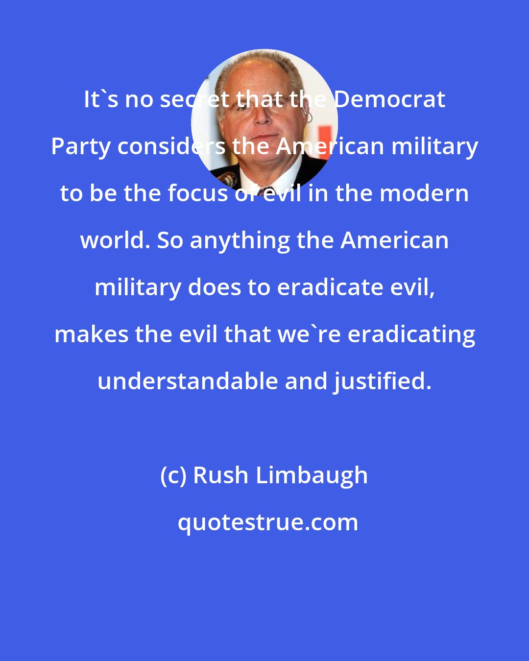Rush Limbaugh: It's no secret that the Democrat Party considers the American military to be the focus of evil in the modern world. So anything the American military does to eradicate evil, makes the evil that we're eradicating understandable and justified.