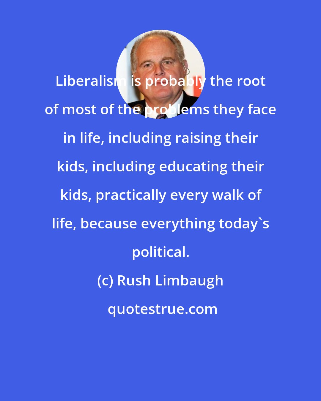 Rush Limbaugh: Liberalism is probably the root of most of the problems they face in life, including raising their kids, including educating their kids, practically every walk of life, because everything today's political.