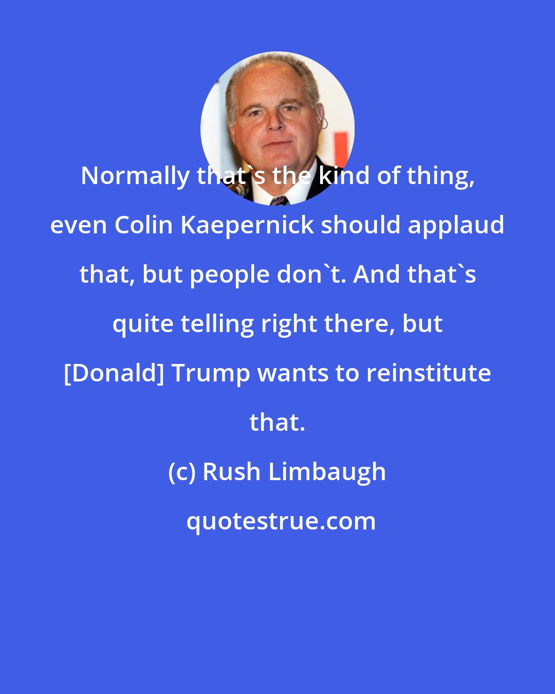 Rush Limbaugh: Normally that's the kind of thing, even Colin Kaepernick should applaud that, but people don't. And that's quite telling right there, but [Donald] Trump wants to reinstitute that.