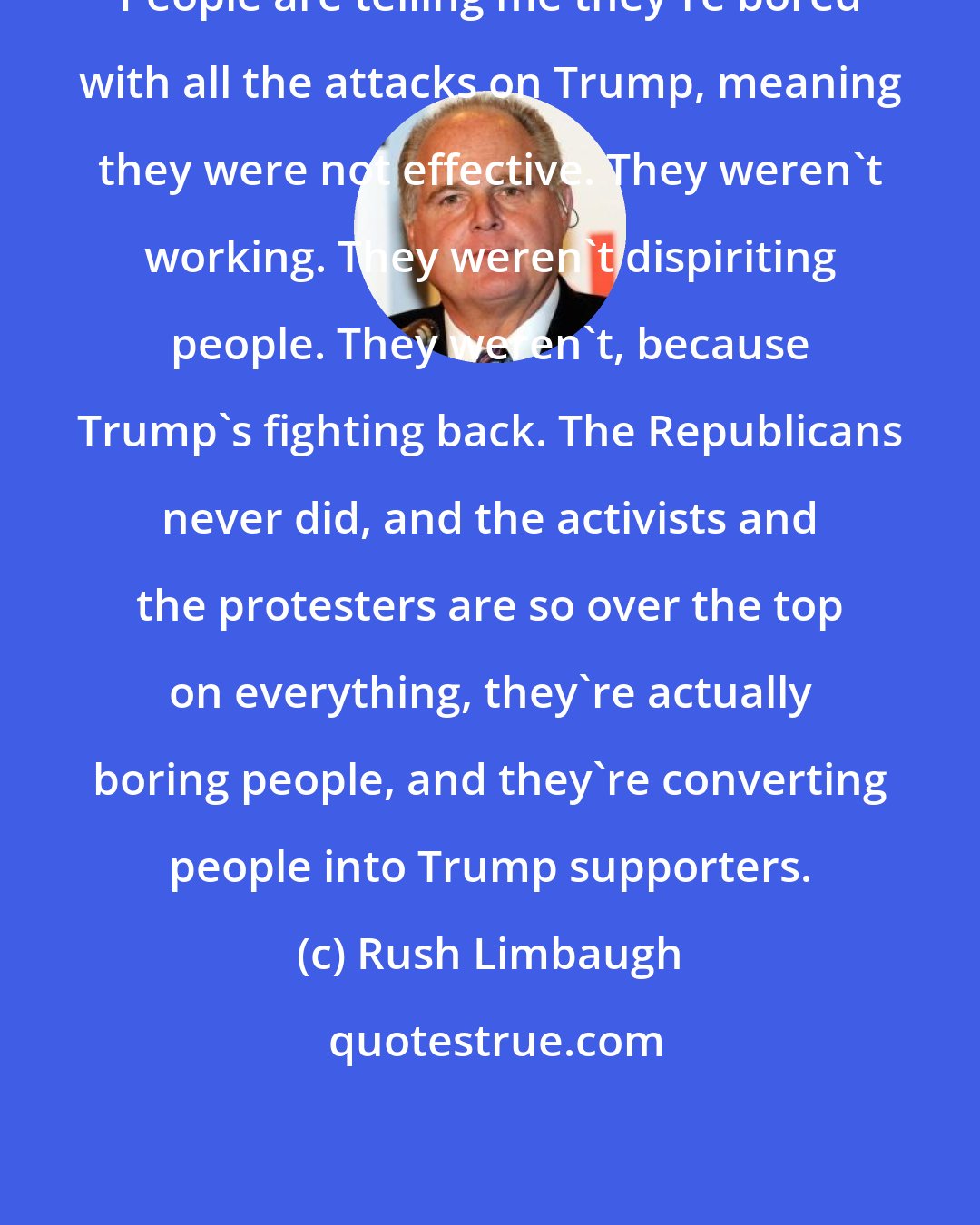Rush Limbaugh: People are telling me they're bored with all the attacks on Trump, meaning they were not effective. They weren't working. They weren't dispiriting people. They weren't, because Trump's fighting back. The Republicans never did, and the activists and the protesters are so over the top on everything, they're actually boring people, and they're converting people into Trump supporters.
