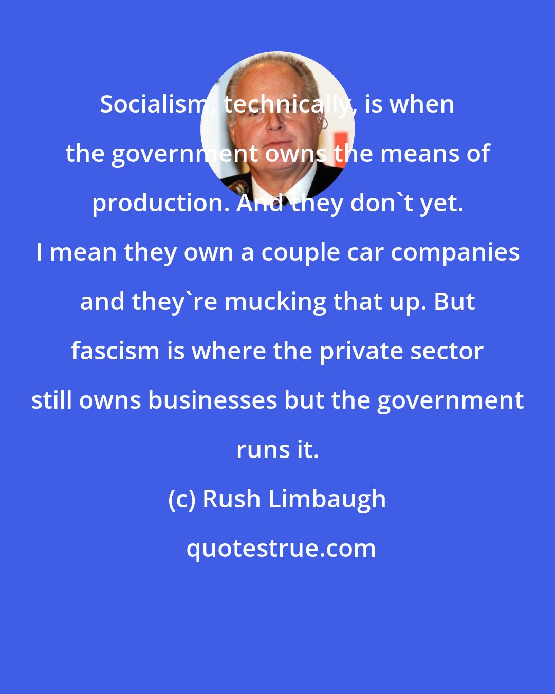 Rush Limbaugh: Socialism, technically, is when the government owns the means of production. And they don't yet. I mean they own a couple car companies and they're mucking that up. But fascism is where the private sector still owns businesses but the government runs it.