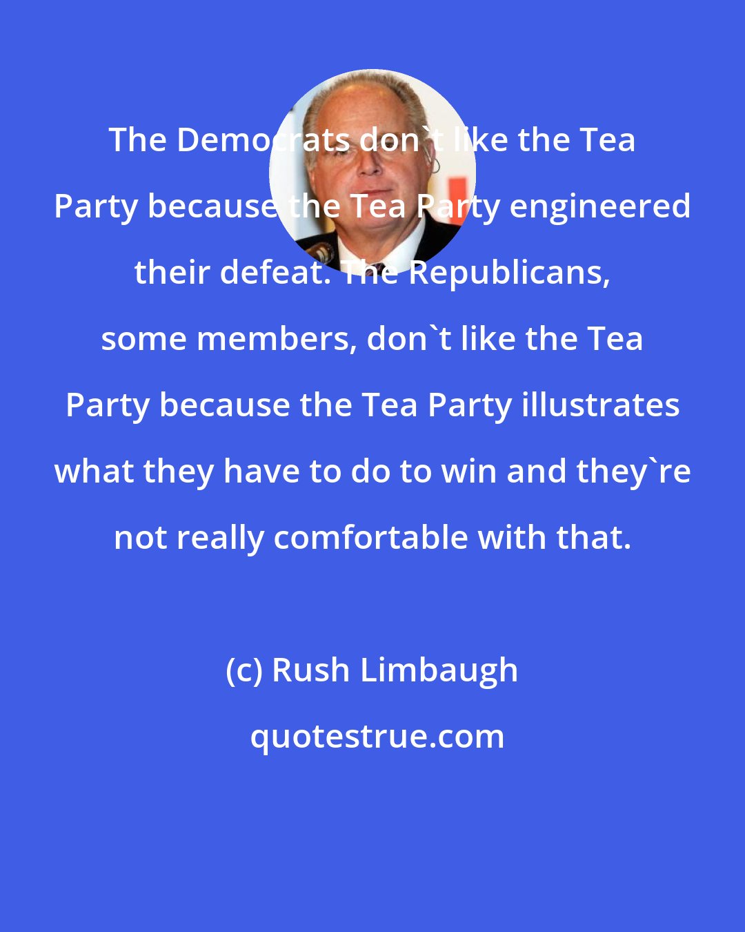 Rush Limbaugh: The Democrats don't like the Tea Party because the Tea Party engineered their defeat. The Republicans, some members, don't like the Tea Party because the Tea Party illustrates what they have to do to win and they're not really comfortable with that.