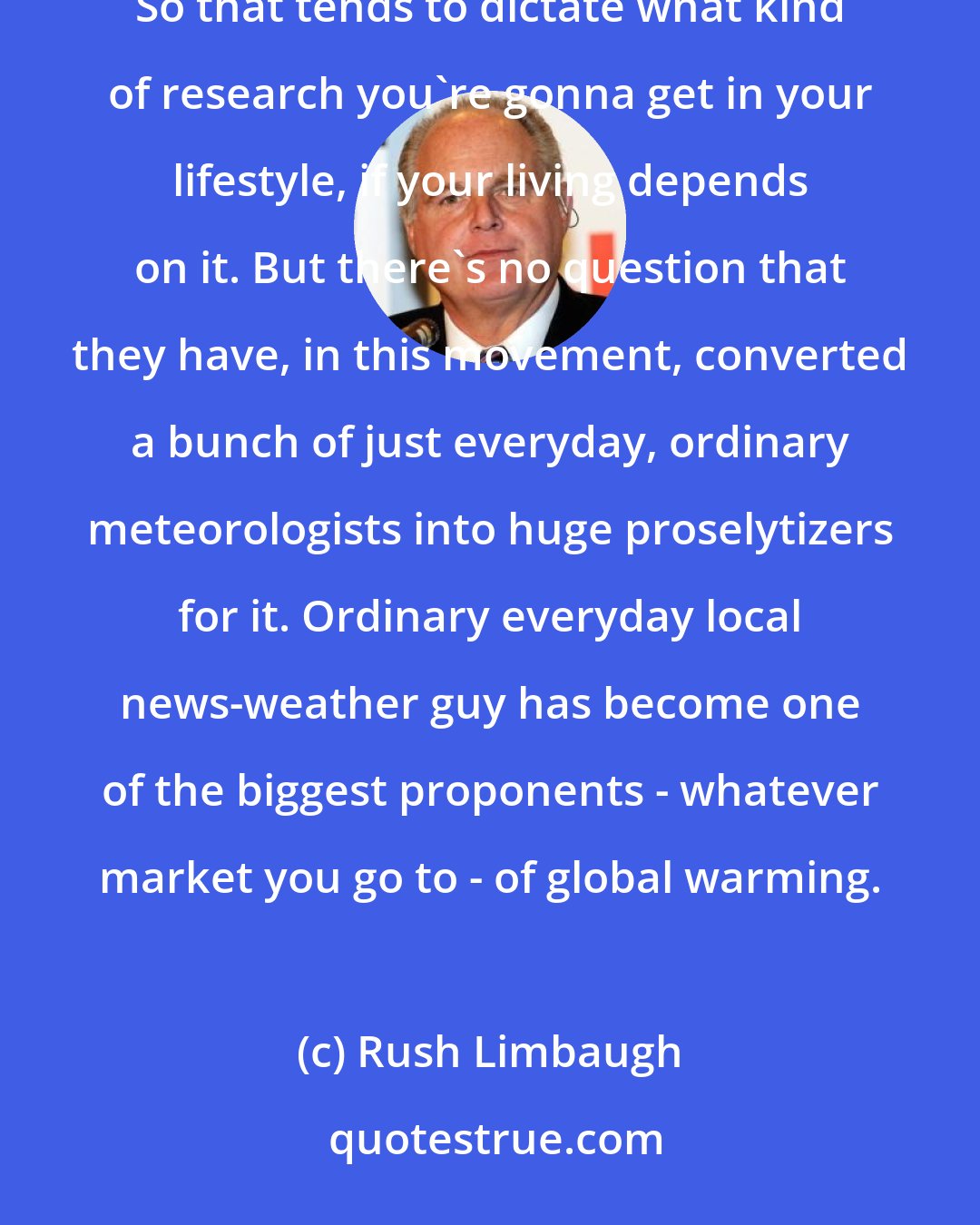 Rush Limbaugh: The political movement funds these people with donations if they produce the right outcome in their research. So that tends to dictate what kind of research you're gonna get in your lifestyle, if your living depends on it. But there's no question that they have, in this movement, converted a bunch of just everyday, ordinary meteorologists into huge proselytizers for it. Ordinary everyday local news-weather guy has become one of the biggest proponents - whatever market you go to - of global warming.