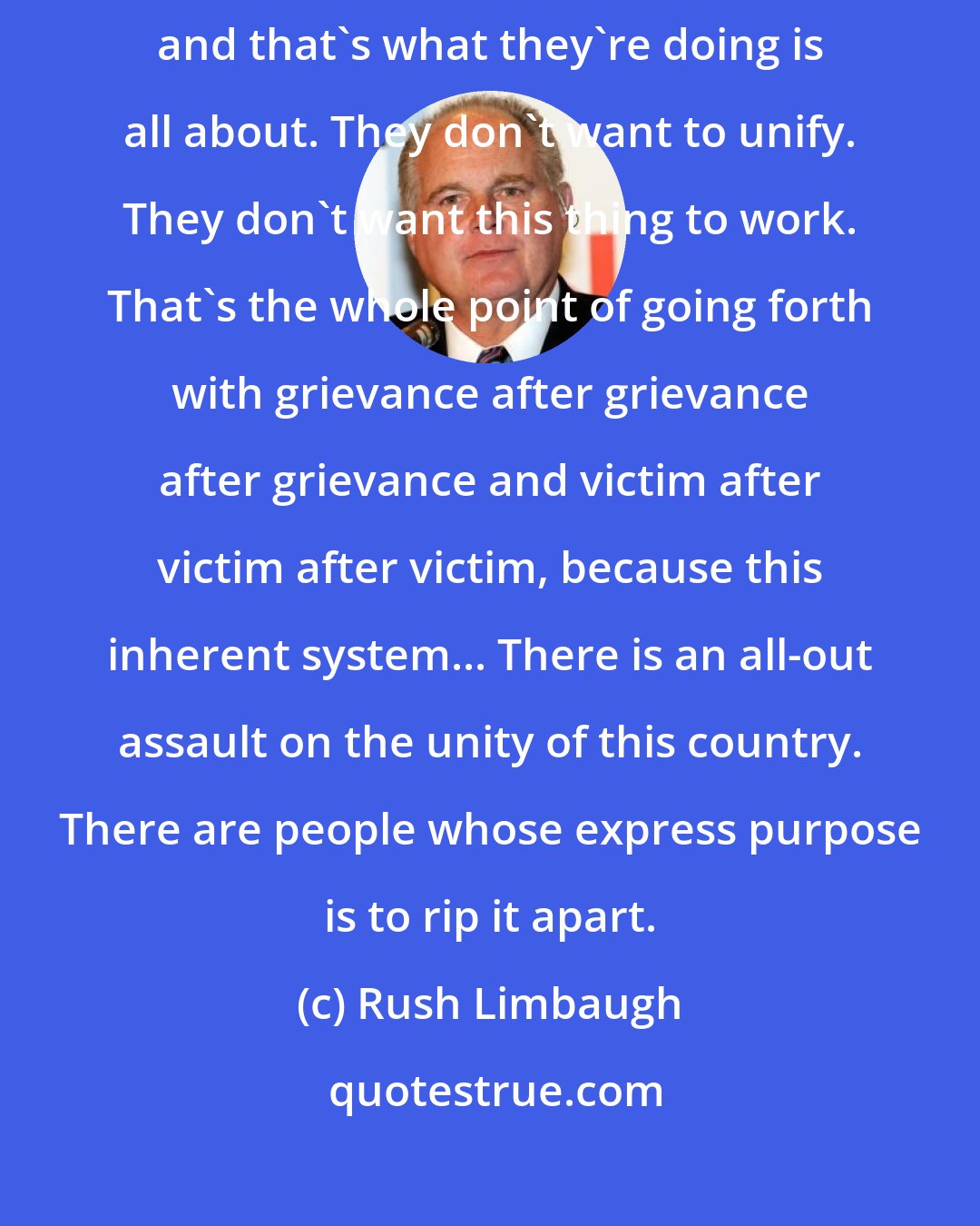 Rush Limbaugh: There are some people who do not want this thing to continue to work, and that's what they're doing is all about. They don't want to unify. They don't want this thing to work. That's the whole point of going forth with grievance after grievance after grievance and victim after victim after victim, because this inherent system... There is an all-out assault on the unity of this country. There are people whose express purpose is to rip it apart.
