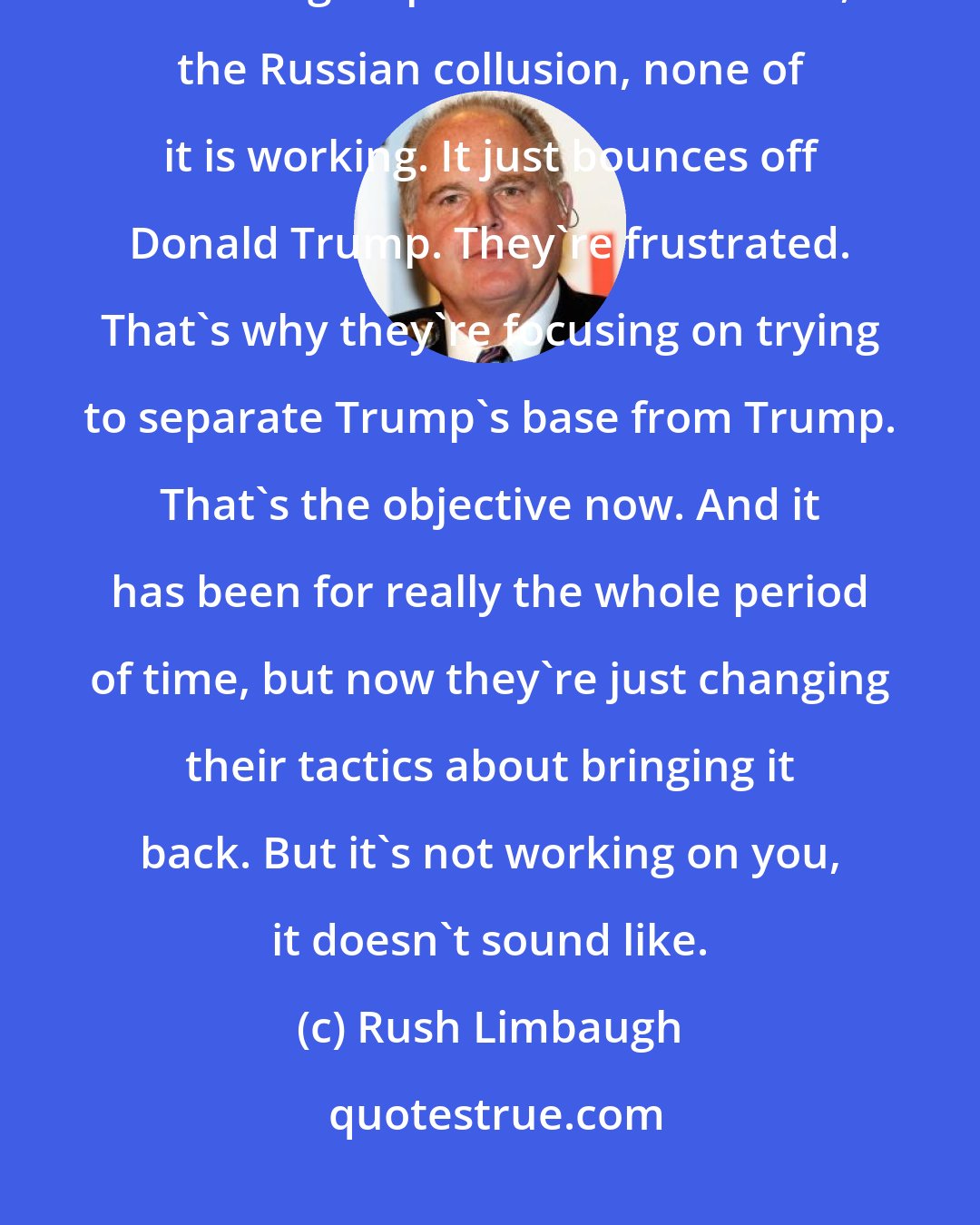 Rush Limbaugh: We had the story in the Politico, they've done their market research or focus groups. None of this stuff, the Russian collusion, none of it is working. It just bounces off Donald Trump. They're frustrated. That's why they're focusing on trying to separate Trump's base from Trump. That's the objective now. And it has been for really the whole period of time, but now they're just changing their tactics about bringing it back. But it's not working on you, it doesn't sound like.